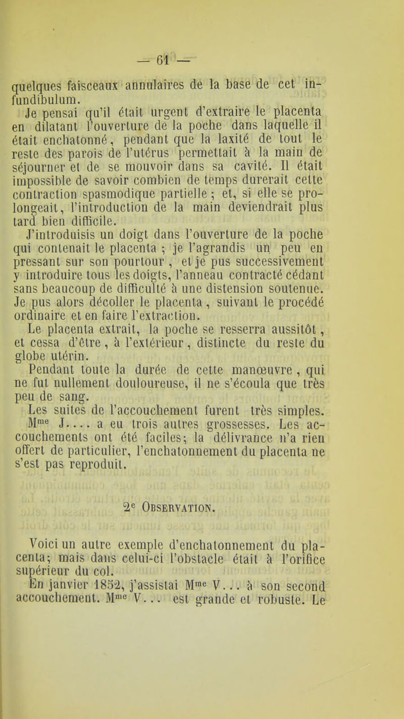 — 6î''— quelques faisceaux annulaires de la base de cet in- fundibulum. Je pensai qu'il était urgent d'extraire le placenta en dilatant l'ouverture de la poche dans laquelle il était encliatonné, pendant que la laxité de tout le reste des parois de l'utérus permettait à la main de séjourner et de se mouvoir dans sa cavité. Il était impossible de savoir combien de temps durerait cette contraction spasmodique partielle ; et, si elle se pro- longeait, l'introduction de la main deviendrait plus tard bien difficile. J'introduisis un doigt dans l'ouverture de la poche qui contenait le placenta -, je l'agrandis un. peu eu pressant sur son pourtour , et je pus successivement y introduire tous les doigts, l'anneau contracté cédant sans beaucoup de difficulté à une distension soutenue. Je pus alors décoller le placenta, suivant le procédé ordinaire et en faire l'extraction. Le placenta extrait, la poche se resserra aussitôt, et cessa d'être, h l'extérieur, distincte du reste du globe utérin. Pendant toute la durée de cette manœuvre , qui ne fut nullement douloureuse, il ne s'écoula que très peu de sang. Les suites de l'accouchement furent très simples. M>« J a eu trois autres grossesses. Les ac- couchements ont été faciles; la délivrance n'a rien offert de particulier, l'enchatonnement du placenta ne s'est pas reproduit. 2'= Observation. Voici un autre exemple d'enchalonnement du pla- centa; mais dans celui-ci l'obstacle était à l'orifice supérieur du col. En janvier 185^2, j'assistai M^^ y... 'a son second accouchement. M' V... est grande et robuste. Le