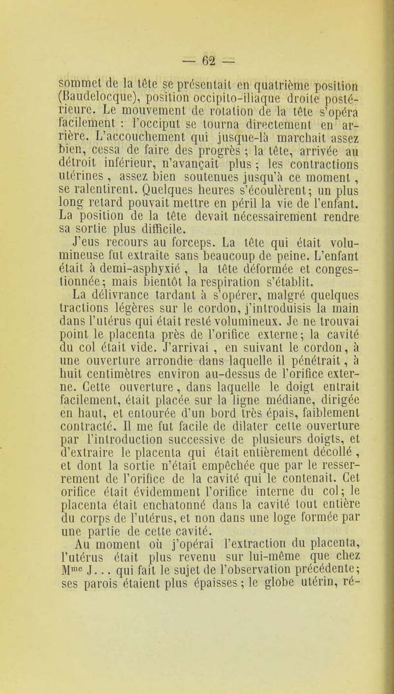 sommet de la lôle se présentait en quatrième position (Baudelocquc), position occipito-iliaque droite posté- rieure. Le mouvement de rotation de la tôle s'opéra facilement : l'occiput se tourna directement en ar- rière. L'accouchement qui jusque-là marchait assez bien, cessa de faire des progrès ; la tôte, arrivée au détroit inférieur, n'avançait plus ; les contractions utérines , assez bien soutenues jusqu'à ce moment, se ralentirent. Quelques heures s'écoulèrent; un plus long retard pouvait mettre en péril la vie de l'enfant. La position de la tôte devait nécessairement rendre sa sortie plus difficile. J'eus recours au forceps. La téte qui était volu- mineuse fut extraite sans beaucoup de peine. L'enfant était à demi-asphyxié , la tôte déformée et conges- tionnée-, mais bientôt la respiration s'établit. La délivrance tardant à s'opérer, malgré quelques tractions légères sur le cordon, j'introduisis la main dans l'utérus qui était resté volumineux. Je ne trouvai point le placenta près de l'orifice externe; la cavité du col était vide. J'arrivai , en suivant le cordon, à une ouverture arrondie dans laquelle il pénétrait, à huit centimètres environ au-dessus de l'orifice exter- ne. Cette ouverture, dans laquelle le doigt entrait facilement, était placée sur la ligne médiane, dirigée en haut, et entourée d'un bord très épais, faiblement contracté. Il me fut facile de dilater celte ouverture par l'introduction successive de plusieurs doigts, et d'extraire le placenta qui était entièrement décollé , et dont la sortie n'était empêchée que par le resser- rement de l'orifice de la cavité qui le contenait. Cet orifice était évidemment l'orifice interne du col; le placenta était enchatonné dans la cavité tout entière du corps de l'utérus, et non dans une loge formée par une partie de cette cavité. Au moment où j'opérai l'extraction du placenta, l'utérus était plus revenu sur lui-môme que chez M^ J... qui fait le sujet de l'observation précédente; ses parois étaient plus épaisses ; le globe utérin, ré-