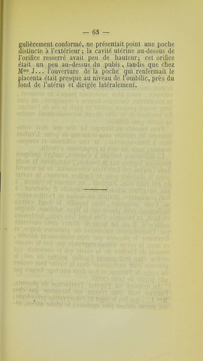 iilièrement conformé, ne présentait point une poche istincle à rextérieur? la cavité utérine au-dessus de l'oriflce resserré avait peu de hauteur; cet orilice était un peu au-dessus du pubis, tandis que chez Jl^n^ J... l'ouverture de la poche qui renfermait le placenta était presque au niveau de 1 ombilic, près du fond de l'utérus et dirigée latéralement.