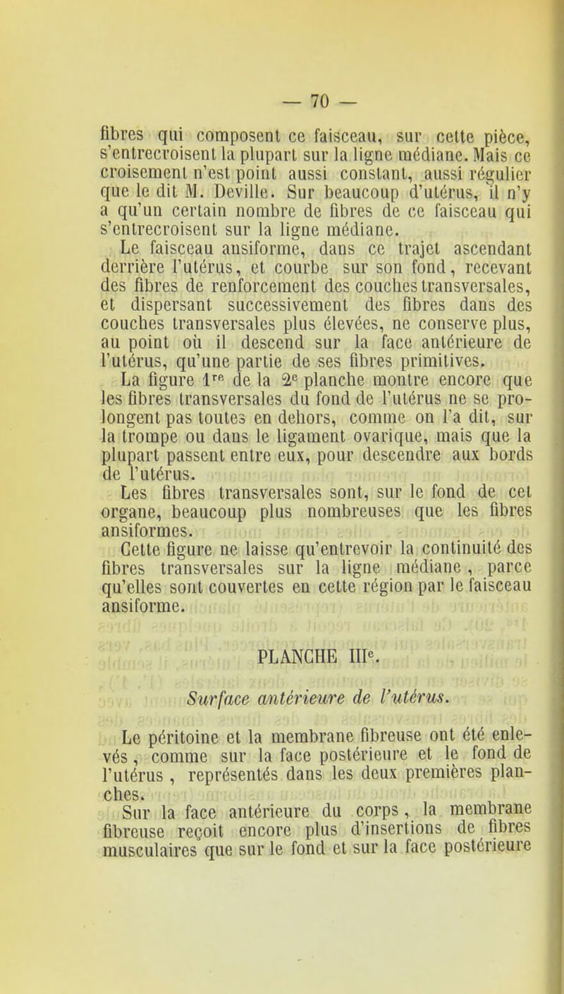 fibres qui composent ce faisceau, sur celte pièce, s'entrecroisent la plupart sur la ligne médiane. Mais ce croisement n'est point aussi constant, aussi régulier que le dit M. Deville. Sur beaucoup d'utérus, Il n'y a qu'un certain nombre de fibres de ce faisceau qui s'entrecroisent sur la ligne médiane. Le faisceau ausiforme, dans ce trajet ascendant derrière l'utérus, et courbe sur son fond, recevant des fibres de renforcement des couches transversales, et dispersant successivement des fibres dans des couches transversales plus élevées, ne conserve plus, au point oii il descend sur la face antérieure de l'utérus, qu'une partie de ses fibres primitives. La figure l de la planche montre encore que les fibres transversales du fond de l'utérus ne se pro- longent pas toutes en dehors, comme on l'a dit, sur la trompe ou dans le ligament ovarique, mais que la plupart passent entre eux, pour descendre aux bords de l'utérus. Les fibres transversales sont, sur le fond de cet organe, beaucoup plus nombreuses que les fibres ansiformes. Cette figure ne laisse qu'entrevoir la continuité des fibres transversales sur la ligne médiane , parce qu'elles sont couvertes en cette région par le faisceau ansiforme. PLANCHE IIP. Surface antérieure de l'utérus. Le péritoine et la membrane fibreuse ont été enle- vés , comme sur la face postérieure et le fond de l'utérus , représentés dans les deux premières plan- ches. Sur la face antérieure du corps, la membrane fibreuse reçoit encore plus d'insertions de fibres musculaires que sur le fond et sur la face postérieure