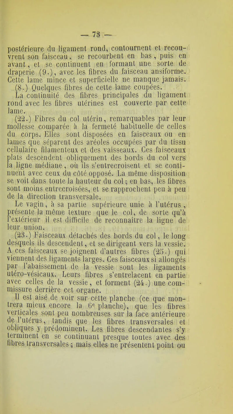 — 78 — postérieure du ligament rond, contournent et recou- vrent son faisceau, se recourbent en bas, puis en avant, et se continuent en formant une sorte de draperie (9.)i avec les fibres du faisceau ansiforme. Cette lame mince et superficielle ne manque jamais. (8.) Quelques fibres de cette lame coupées. La continuité des fibres principales du ligament rond avec les fibres utérines est couverte par cette lame. (22.) Fibres du col utérin, remarquables par leur mollesse comparée à la fermeté habituelle de celles du corps. Elles sont disposées en faisceaux ou en lames que séparent des aréoles occupées par du tissu cellulaire fîlanienteux et des vaisseaux. Ces faisceaux plats descendent obliquement des bords du col vers la ligne médiane, où ils s'entrecroisent et se conti- nuent avec ceux du côté opposé. La même disposition se voit dans toute la hauteur du col ; en bas, les fibres sont moins entrecroisées, et se rapprochent peu à peu de la direction transversale. Le vagin, à sa partie supérieure unie à l'utérus , présente la même texture que le col, de sorte qu'à l'extérieur il est difficile de reconnaître la ligne de leur union. (23.) Faisceaux détachés des bords du col, le long desquels ils descendent, et se dirigeant vers la vessie. A ces faisceaux se joignent d'autres fibres (25.) qui viennent des ligaments larges. Ces faisceaux si allongés par l'abaissement de la vessie sont les ligaments utéro-vésicaux. Leurs fibres s'entrelacent en partie avec celles de la vessie, et forment (24.) une com- missure derrière cet organe. Il est aisé de voir sur cette planche (ce que mon- trera mieux encore la 6« planche), que les fibres verticales sont peu nombreuses sur la face antérieure de l'utérus, tandis que les fibres transversales et obliques y prédominent. Les fibres descendantes s'y terminent en se continuant presque toutes avec des fibres transversales ; mais elles ne présentent point ou