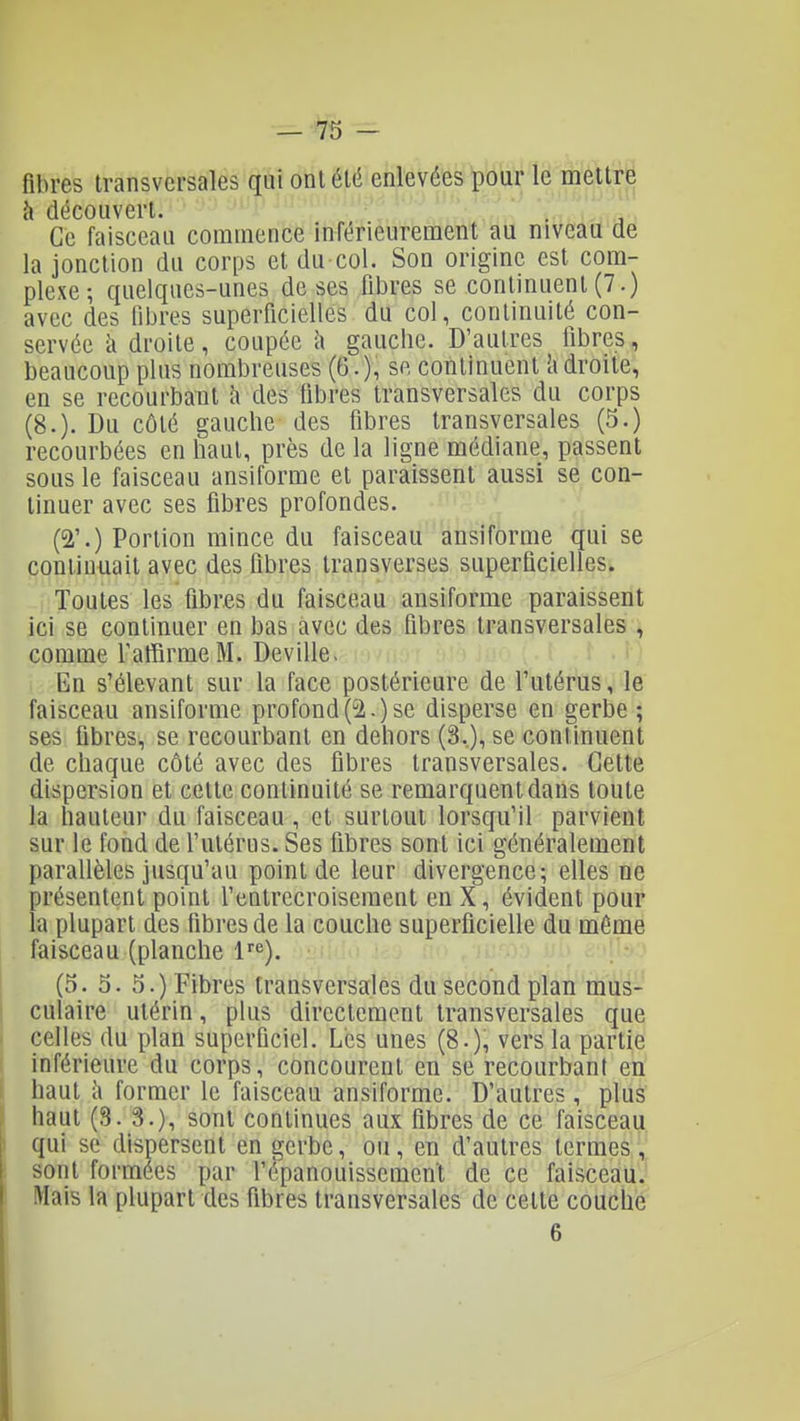 fibres transversales qui ont été enlevées pour le mettre à découvert. Ce faisceau commence inférieurement au niveau de la jonction du corps et du col. Son origine est com- plexe ; quelques-unes de ses fibres se continuent (7.) avec des fibres superficielles du col, continuité con- servée h droite, coupée l\ gauche. D'autres fibres, beaucoup plus nombreuses (6.), se continuent 'adroite, en se recourbaTil à des libres transversales du corps (8.). Du côté gauche des fibres transversales (5.) recourbées en haut, près de la ligne médiane, passent sous le faisceau ansiforme et paraissent aussi se con- tinuer avec ses fibres profondes. (2'.) Portion mince du faisceau ansiforme qui se continuait avec des libres transverses superficielles. Toutes les fibres du faisceau ansiforme paraissent ici se continuer en bas avec des fibres transversales , comme l'affirme M. Deville- En s'élevant sur la face postérieure de l'utérus, le faisceau ansiforme profond(2.)se disperse en gerbe; ses fibres, se recourbant en dehors (3,), se continuent de chaque côté avec des fibres transversales. Cette dispersion et cette continuité se remarquent dans toute la hauteur du faisceau , et surtout lorsqu'il parvient sur le fond de l'utérus. Ses fibres sont ici généralement parallèles jusqu'au point de leur divergence; elles ne présentent point l'entrecroisement en X, évident pour la plupart des fibres de la couche superficielle du même faisceau (planche 1<^). (5. 5. 5.) Fibres transversales du second plan mus- culaire utérin, plus directement transversales que I celles du plan superficiel. Les unes (8.), vers la partie i inférieure du corps, concourent en se recourbant en i haut à former le faisceau ansiforme. D'autres, plus i haut (3. 3.), sont continues aux fibres de ce faisceau I qui se dispersent en gerbe, ou, en d'autres termes , 1 sont formées par l'épanouissement de ce faisceau. 1 Mais la plupart des fibres transversales de cette couche 6