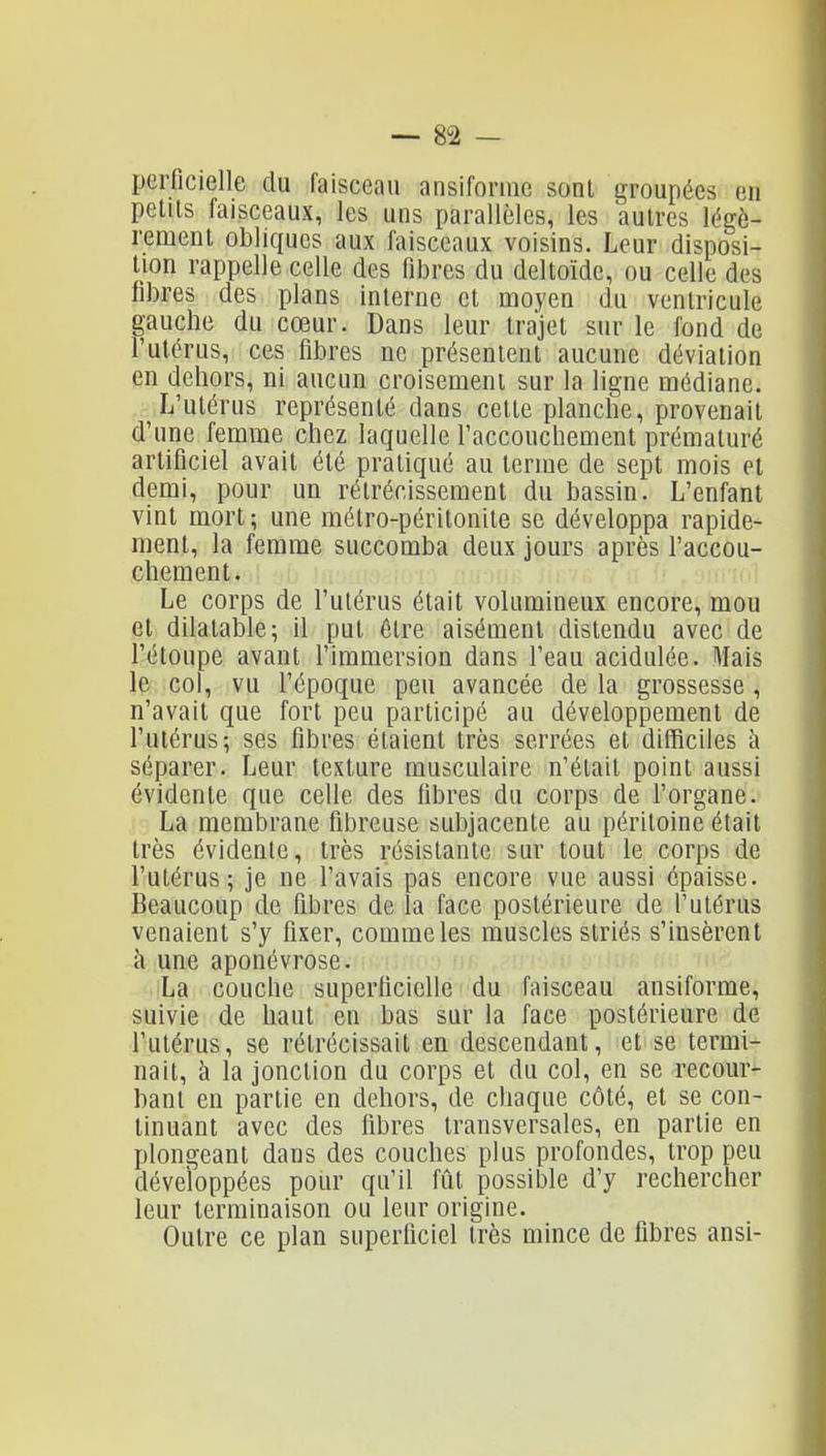 — su- perficielle du faisceau ansiforuic sonl groupées en pelUs faisceaux, les uns parallèles, les autres légè- rement obliques aux faisceaux voisins. Leur disposi- tion rappelle celle des fibres du deltoïde, ou celle des fibres des plans interne et moyen du ventricule gauche du cœur. Dans leur trajet sur le fond de l'utérus, ces fibres ne présentent aucune déviation en dehors, ni aucun croisement sur la ligne médiane. L'utérus représenté dans cette planche, provenait d'une femme chez laquelle l'accouchement prématuré artificiel avait été pratiqué au terme de sept mois et demi, pour un rétrécissement du bassin. L'enfant vint mort; une métro-péritonite se développa rapide- ment, la femme succomba deux jours après l'accou- chement. Le corps de l'utérus était volumineux encore, mou et dilatable; il put être aisément distendu avec de l'étoupe avant l'immersion dans l'eau acidulée. Mais le col, vu l'époque peu avancée de la grossesse, n'avait que fort peu participé au développement de l'utérus; ses fibres étaient très serrées et ditficiles à séparer. Leur texture musculaire n'était point aussi évidente que celle des fibres du corps de l'organe. La membrane fibreuse subjacente au péritoine était très évidente, très résistante sur tout le corps de l'utérus; je ne l'avais pas encore vue aussi épaisse. Beaucoup de fibres de la face postérieure de l'utérus venaient s'y fixer, comme les muscles striés s'insèrent à une aponévrose. La couche superficielle du faisceau ansiforme, suivie de haut en bas sur la face postérieure de l'utérus, se rétrécissait en descendant, et se termi- nait, à la jonction du corps et du col, en se recour- bant en partie en dehors, de chaque côté, et se con- tinuant avec des fibres transversales, en partie en plongeant dans des couches plus profondes, trop peu développées pour qu'il fût possible d'y rechercher leur terminaison ou leur origine. Outre ce plan superficiel très mince de fibres ansi-