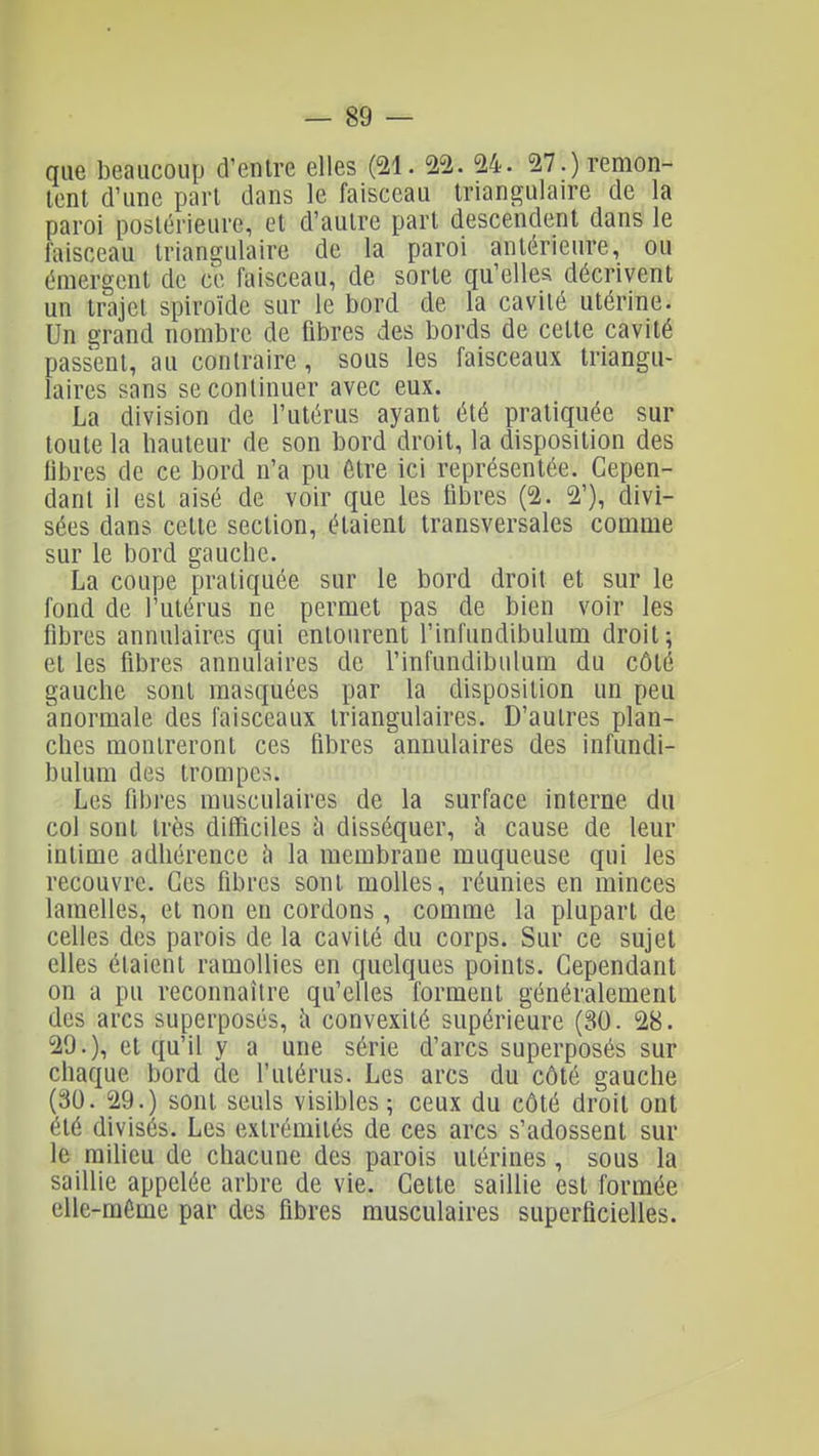 que beaucoup d'entre elles (21. 22. 24. 27.) remon- tent d'une part dans le faisceau triangulaire de la paroi postérieure, et d'autre part descendent dans le faisceau triangulaire de la paroi antérieure, ou émergent de ce faisceau, de sorte qu'elles décrivent un trajet spiroïde sur le bord de la cavité utérine. Un grand nombre de fibres des bords de cette cavité passent, au contraire, sous les faisceaux triangu- laires sans se continuer avec eux. La division de l'utérus ayant été pratiquée sur toute la hauteur de son bord droit, la disposition des fibres de ce bord n'a pu être ici représentée. Cepen- dant il est aisé de voir que les fibres (2. 2'), divi- sées dans cette section, étaient transversales comme sur le bord gauche. La coupe pratiquée sur le bord droit et sur le fond de l'utérus ne permet pas de bien voir les fibres annulaires qui entourent l'infundibulum droit; et les fibres annulaires de l'infundibulum du côté gauche sont masquées par la disposition un peu anormale des faisceaux triangulaires. D'autres plan- ches montreront ces fibres annulaires des infundi- bulum des trompes. Les fibres musculaires de la surface interne du col sont très difficiles Ix disséquer, à cause de leur intime adhérence h la membrane muqueuse qui les recouvre. Ces fibres sont molles, réunies en minces lamelles, et non en cordons , comme la plupart de celles des parois de la cavité du corps. Sur ce sujet elles étaient ramollies en quelques points. Cependant on a pu reconnaître qu'elles forment généralement des arcs superposés, i\ convexité supérieure (30. 28. 29.), et qu'il y a une série d'arcs superposés sur chaque bord de l'utérus. Les arcs du côté gauche (30. 29.) sont seuls visibles; ceux du côté droit ont été divisés. Les extrémités de ces arcs s'adossent sur le milieu de chacune des parois utérines, sous la saillie appelée arbre de vie. Cette saillie est formée elle-même par des fibres musculaires superficielles.