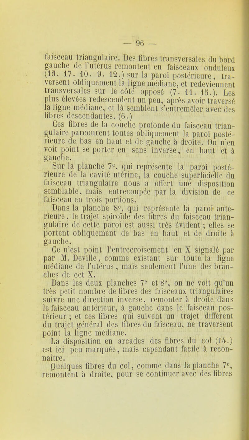 fciisccau triangulairo. Des fibres transversales du bord gauche de l'utérus remontent en faisceaux onduleux (13. 17. 10. 9. 12.) sur la paroi postérieure, tra- versent obliquement la ligne médiane, et redeviennent transversales sur le côté opposé (7. 11. 15.). Les plus élevées redescendent un peu, après avoir traversé la ligne médiane, et \h semblent s'entremêler avec des fibres descendantes. (6.) Ces fibres de la couche profonde du faisceau trian- gulaire parcourent toutes obliquement la paroi posté- rieure de bas en haut et de gauche h droite. On n'en voit point se porter en sens inverse, en haut et à gauche. Sur la planche 7% qui représente la paroi posté- rieure de la cavité utérine, la couche superficielle du faisceau triangulaire nous a offert une disposition semblable, mais entrecoupée par la division de ce faisceau en trois portions. Dans la planche 8% qui représente la paroi anté- rieure , le trajet spiroïde des fibres du faisceau trian- gulaire de cette paroi est aussi très évident ; elles se portent obliquement de bas en haut et de droite à gauche. Ce n'est point l'entrecroisement en X signalé par par M. Deville, comme existant sur toute la ligne médiane de l'utérus, mais seulement l'une des bran- ches de cet X. Dans les deux planches 7^ et 8^, on ne voit qu'un très petit nombre de fibres des faisceaux triangulaires suivre une direction inverse, remonter à droite dans le faisceau antérieur, à gauche dans le faisceau pos- térieur ; et ces fibres qui suivent un trajet différent du trajet général des fibres du faisceau, ne traversent point la ligne médiane. La disposition en arcades des fibres du col (14.) est ici peu marquée, mais cependant facile à recon- naître. Quelques fibres du col, comme dans la planche 7, remontent à droite, pour se continuer avec des fibres