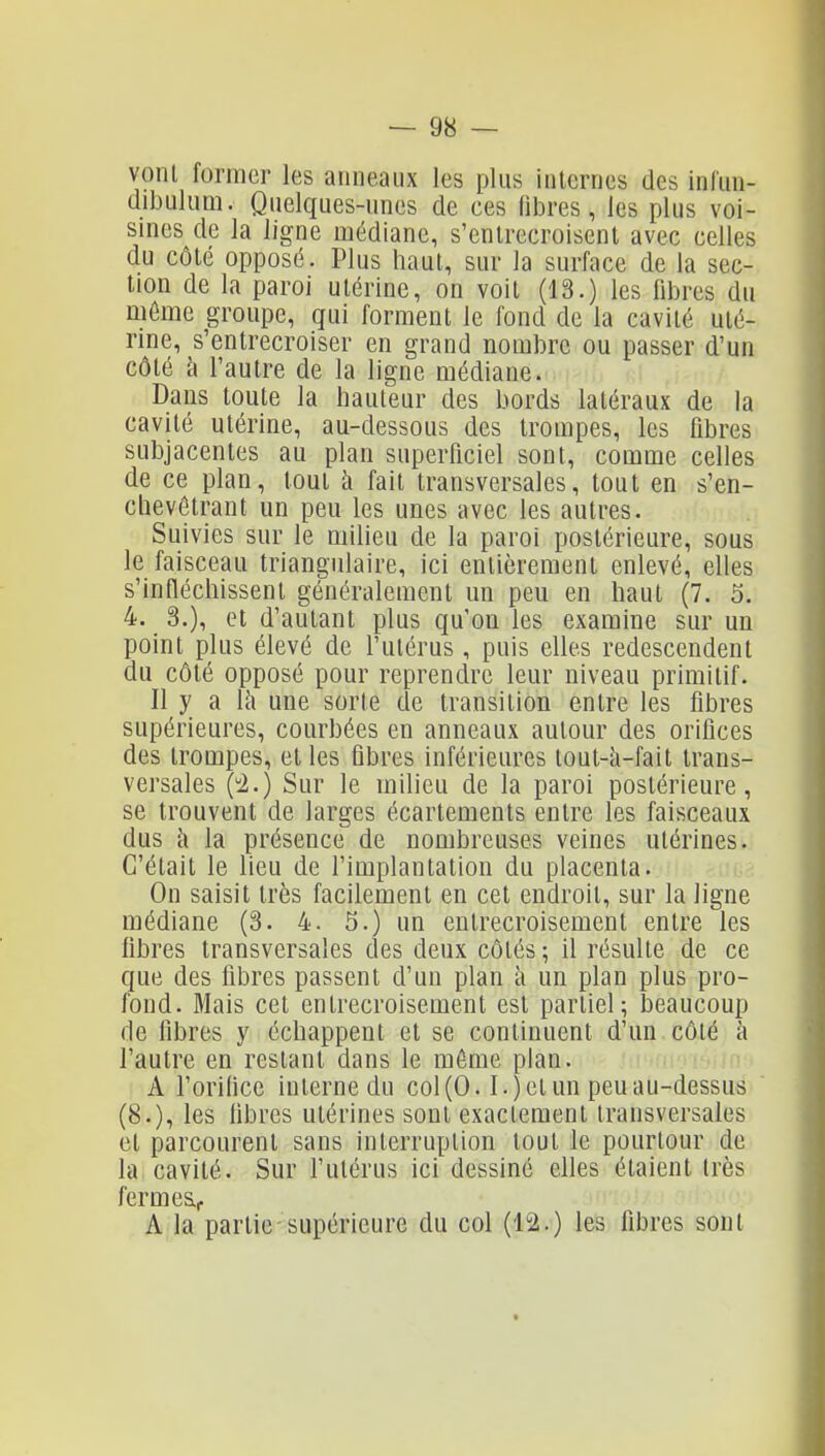 vonl former les anneaux les plus internes des inlun- dibulum. Quelques-unes de ces libres, les plus voi- sines de la ligne médiane, s'entrecroisent avec celles du côté opposé. Plus haut, sur la surface de la sec- tion de la paroi utérine, on voit (13.) les fibres du môme groupe, qui forment le fond de la cavité uté- rine, s'entrecroiser en grand nombre ou passer d'un côté h l'autre de la ligne médiane. Dans toute la hauteur des bords latéraux de la cavité utérine, au-dessous des trompes, les fibres subjacentes au plan superficiel sont, comme celles de ce plan, tout h fait transversales, tout en s'en- chevôtrant un peu les unes avec les autres. Suivies sur le miheu de la paroi postérieure, sous le faisceau triangulaire, ici entièrement enlevé, elles s'infléchissent généralement un peu en haut (7. 5. 4. 3.), et d'autant plus qu'on les examine sur un point plus élevé de l'utérus, puis elles redescendent du côté opposé pour reprendre leur niveau primitif. Il y a là une sorte de transition entre les fibres supérieures, courbées en anneaux autour des orifices des trompes, et les fibres inférieures tout-à-fait trans- versales (i.) Sur le milieu de la paroi postérieure, se trouvent de larges écartements entre les faisceaux dus à la présence de nombreuses veines utérines. C'était le lieu de l'implantation du placenta. On saisit très facilement en cet endroit, sur la ligne médiane (3. 4. 5.) un entrecroisement entre les fibres transversales des deux côtés; il résulte de ce que des fibres passent d'un plan à un plan plus pro- fond. Mais cet entrecroisement est partiel; beaucoup de libres y échappent et se continuent d'un côlé à l'autre en restant dans le môme plan. A l'orilice interne du col (0.1. jet un peu au-dessus (8.), les libres utérines sont exactement transversales et parcourent sans interruption tout le pourtour de la cavité. Sur l'utérus ici dessiné elles étaient Irès fermeSf A la partie supérieure du col les fibres sont