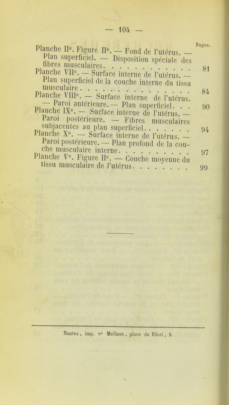 Planche Figure - Fond de l'ulérus. - P an superficiel. - Disposition spéciale des libres musculaires. ... Planche VII^. - Surface interne de l'utérus.- Plan superficiel de la couche interne du tissu musculaire Planche VIII. - Surface interne' de i'uiérus. Di~i i^' antérieure. — Plan superficiel. . . l'ianche [X\ — Surface interne de futérus. — Paroi postérieure. — Fibres musculaires subjacentes au plan superficiel 94 Planche X''. — Surface interne de l'utérus. — Paroi postérieure. — Plan profond de la cou- che musculaire interne 97 Planche V. Figure IP. _ Couche moyenne du tissu musculaire de l'utérus 99 Nantes, imp. v Mellinet, place du Pilori, 5.