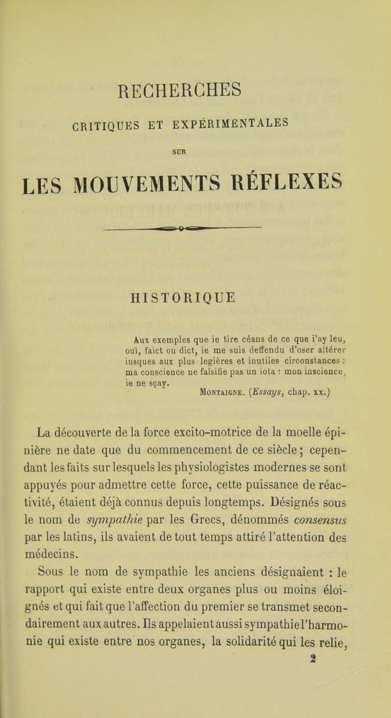 CRITIQUES ET EXPÉRIMENTALES SDR LES MOUVEMENTS RÉFLEXES HISTORIQUE Aux exemples que ie tire céans de ce que i'ay leu, ouï, faict ou dict, ie me suis deffendu d'oser altérer iusques aux plus legières et inutiles circonstances : ma conscience ne falsifie pas un iota ; mon inscience, ie ne sçay. Montaigne. {Essays, chap. xx.) La découverte de la force excito-motrice de la moelle épi- nière ne date que du commencement de ce siècle ; cepen- dant les faits sur lesquels les physiologistes modernes se sont appuyés pour admettre cette force, cette puissance de réac- tivité, étaient déjà connus depuis longtemps. Désignés sous le nom de sympathie par les Grecs, dénommés consensus par les latins, ils avaient de tout temps attiré l'attention des médecins. Sous le nom de sympathie les anciens désignaient : le rapport qui existe entre deux organes plus ou moins éloi- gnés et qui fait que l'affection du premier se transmet secon- dairement aux autres. Ils appelaient aussi sympathiel'harmo- nie qui existe entre nos organes, la solidarité qui les relie, 2