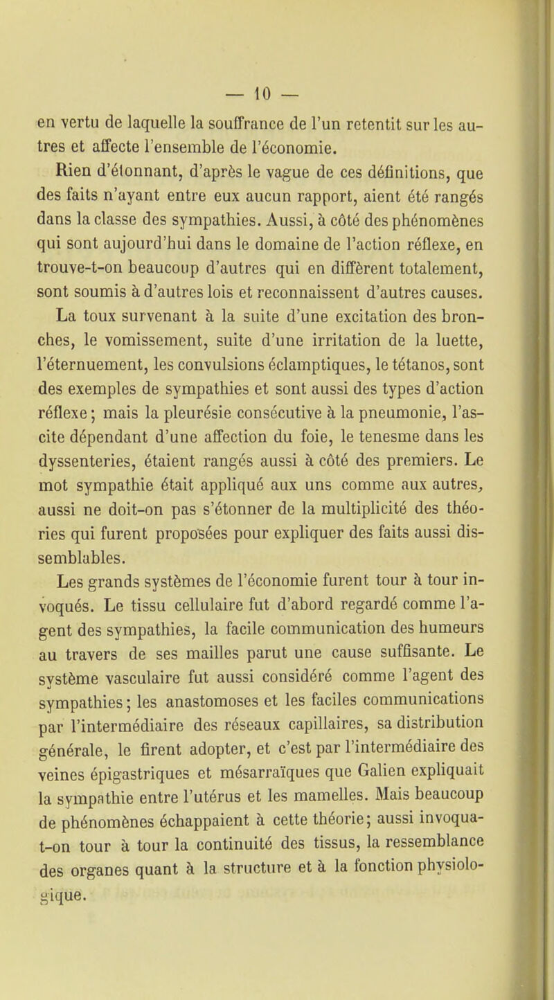 en vertu de laquelle la souffrance de l'un retentit sur les au- tres et affecte l'ensemble de l'économie. Rien d'étonnant, d'après le vague de ces définitions, que des faits n'ayant entre eux aucun rapport, aient été rangés dans la classe des sympathies. Aussi, à côté des phénomènes qui sont aujourd'hui dans le domaine de l'action réflexe, en trouve-t-on beaucoup d'autres qui en diffèrent totalement, sont soumis à d'autres lois et reconnaissent d'autres causes. La toux survenant à la suite d'une excitation des bron- ches, le vomissement, suite d'une irritation de la luette, l'éternuement, les convulsions éclamptiques, le tétanos, sont des exemples de sympathies et sont aussi des types d'action réflexe ; mais la pleurésie consécutive à la pneumonie, l'as- cite dépendant d'une affection du foie, le tenesme dans les dyssenteries, étaient rangés aussi à côté des premiers. Le mot sympathie était appliqué aux uns comme aux autres, aussi ne doit-on pas s'étonner de la multiplicité des théo- ries qui furent proposées pour expliquer des faits aussi dis- semblables. Les grands systèmes de l'économie furent tour à tour in- voqués. Le tissu cellulaire fut d'abord regardé comme l'a- gent des sympathies, la facile communication des humeurs au travers de ses mailles parut une cause suffisante. Le système vasculaire fut aussi considéré comme l'agent des sympathies ; les anastomoses et les faciles communications par l'intermédiaire des réseaux capillaires, sa distribution générale, le firent adopter, et c'est par l'intermédiaire des veines épigastriques et mésarraïques que GaUen expliquait la sympathie entre l'utérus et les mameUes. Mais beaucoup de phénomènes échappaient à cette théorie; aussi invoqua- t-on tour à tour la continuité des tissus, la ressemblance des organes quant à la structure et à la fonction physiolo- gique.