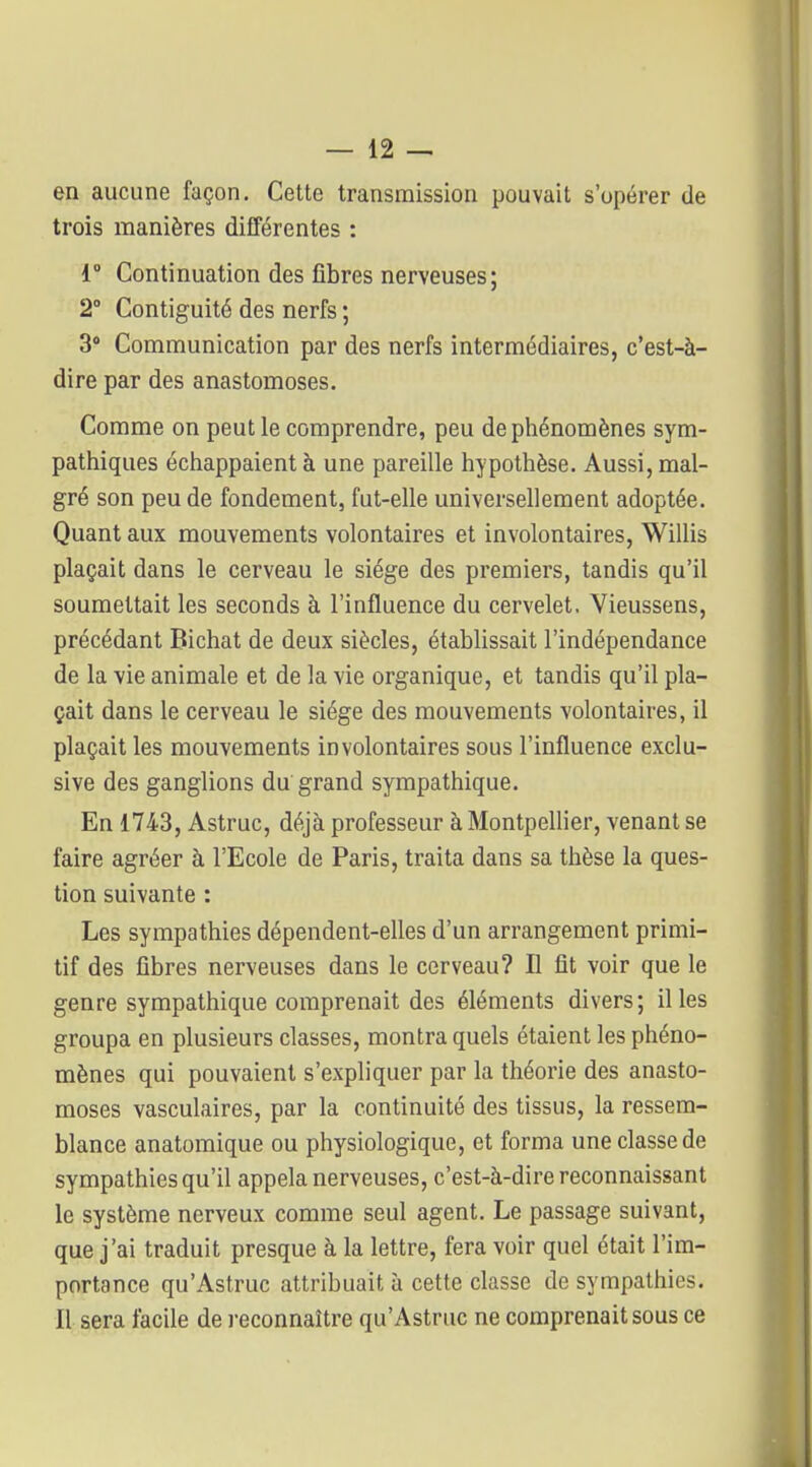 en aucune façon. Cette transmission pouvait s'opérer de trois manières différentes : 1° Continuation des fibres nerveuses; 2° Contiguïté des nerfs ; 3» Communication par des nerfs intermédiaires, c'est-à- dire par des anastomoses. Comme on peut le comprendre, peu de phénomènes sym- pathiques échappaient à une pareille hypothèse. Aussi, mal- gré son peu de fondement, fut-elle universellement adoptée. Quant aux mouvements volontaires et involontaires, Willis plaçait dans le cerveau le siège des premiers, tandis qu'il soumettait les seconds à l'influence du cervelet. Vieussens, précédant Bichat de deux siècles, établissait l'indépendance de la vie animale et de la vie organique, et tandis qu'il pla- çait dans le cerveau le siège des mouvements volontaires, il plaçait les mouvements involontaires sous l'influence exclu- sive des ganglions du grand sympathique. En 1743, Astruc, déjà professeur à MontpeUier, venant se faire agréer à l'Ecole de Paris, traita dans sa thèse la ques- tion suivante : Les sympathies dépendent-elles d'un arrangement primi- tif des fibres nerveuses dans le cerveau? Il fit voir que le genre sympathique comprenait des éléments divers; il les groupa en plusieurs classes, montra quels étaient les phéno- mènes qui pouvaient s'expliquer par la théorie des anasto- moses vasculaires, par la continuité des tissus, la ressem- blance anatomique ou physiologique, et forma une classe de sympathies qu'il appela nerveuses, c'est-à-dire reconnaissant le système nerveux comme seul agent. Le passage suivant, que j'ai traduit presque à la lettre, fera voir quel était l'im- portance qu'Astruc attribuait à cette classe de sympathies. Il sera facile de reconnaître qu'Astruc ne comprenait sous ce