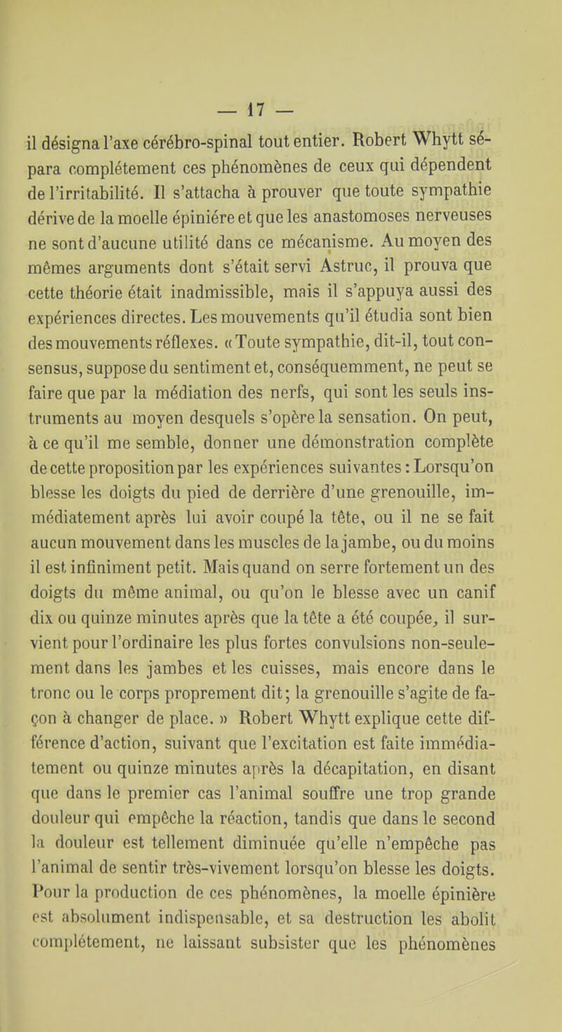 il désigna l'axe cérébro-spinal tout entier. Robert Whytt sé- para complètement ces phénomènes de ceux qui dépendent de l'irritabilité. Il s'attacha à prouver que toute sympathie dérive de la moelle épiniéreetqueles anastomoses nerveuses ne sont d'aucune utilité dans ce mécanisme. Au moyen des mêmes arguments dont s'était servi Astruc, il prouva que cette théorie était inadmissible, mais il s'appuya aussi des expériences directes. Les mouvements qu'il étudia sont bien des mouvements réflexes. «Toute sympathie, dit-il, tout con- sensus, suppose du sentiment et, conséquemment, ne peut se faire que par la médiation des nerfs, qui sont les seuls ins- truments au moyen desquels s'opère la sensation. On peut, à ce qu'il me semble, donner une démonstration complète de cette proposition par les expériences suivantes : Lorsqu'on blesse les doigts du pied de derrière d'une grenouille, im- médiatement après lui avoir coupé la tête, ou il ne se fait aucun mouvement dans les muscles de la jambe, ou du moins il est infiniment petit. Mais quand on serre fortement un des doigts du même animal, ou qu'on le blesse avec un canif dix ou quinze minutes après que la tête a été coupée^ il sur- vient pour l'ordinaire les plus fortes convulsions non-seule- ment dans les jambes et les cuisses, mais encore dans le tronc ou le corps proprement dit; la grenouille s'agite de fa- çon à changer de place. » Robert Whytt explique cette dif- férence d'action, suivant que l'excitation est faite immédia- tement ou quinze minutes après la décapitation, en disant que dans le premier cas l'animal souffre une trop grande douleur qui empêche la réaction, tandis que dans le second la douleur est tellement diminuée qu'elle n'empêche pas l'animal de sentir très-vivement lorsqu'on blesse les doigts. Pour la production de ces phénomènes, la moelle épinière est absolument indispensable, et sa destruction les abolit complètement, ne laissant subsister que les phénomènes