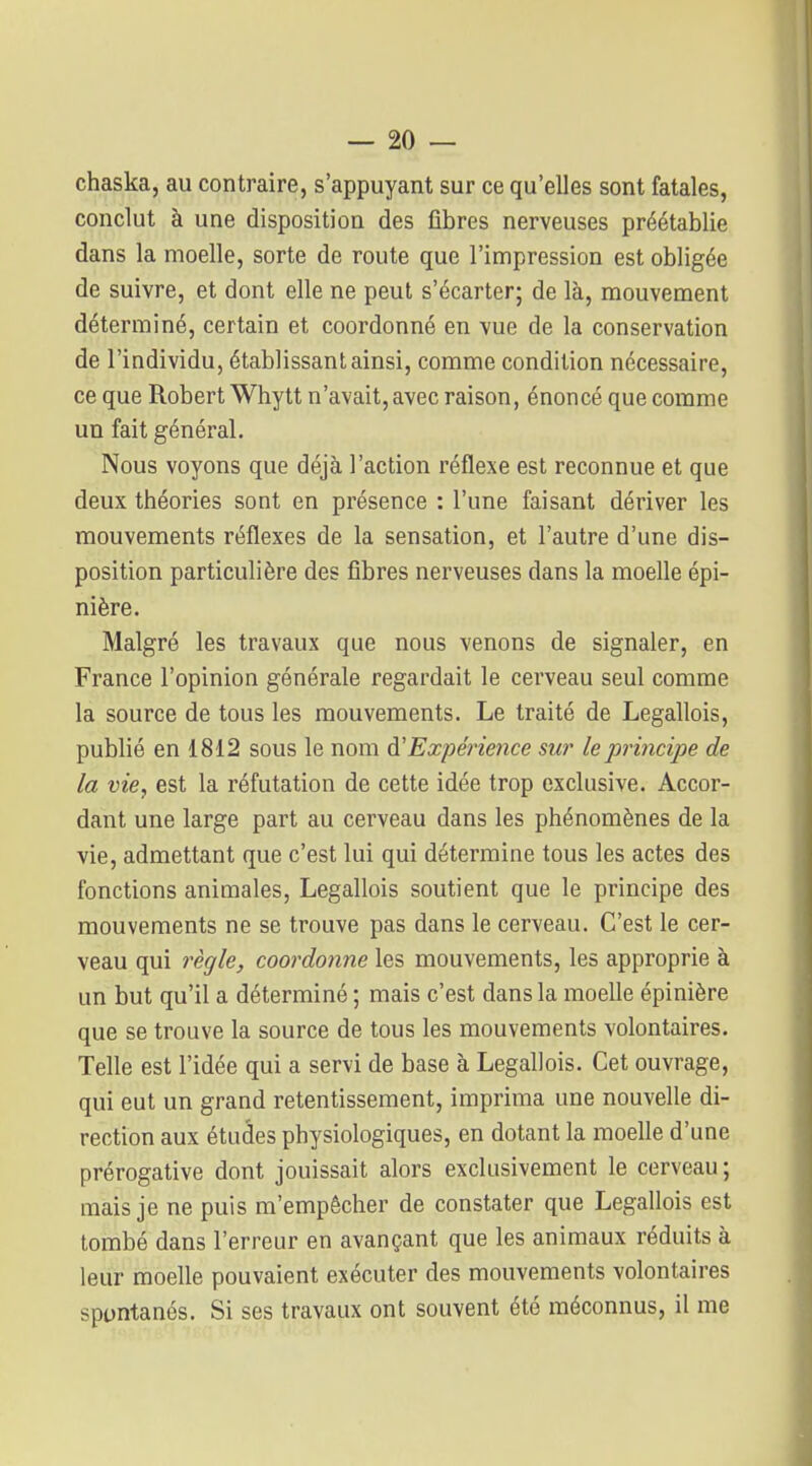 chaska, au contraire, s'appuyant sur ce qu'elles sont fatales, conclut à une disposition des fibres nerveuses préétablie dans la moelle, sorte de route que l'impression est obligée de suivre, et dont elle ne peut s'écarter; de là, mouvement déterminé, certain et coordonné en vue de la conservation de l'individu, établissant ainsi, comme condition nécessaire, ce que Robert Whytt n'avait,avec raison, énoncé que comme un fait général. Nous voyons que déjà l'action réflexe est reconnue et que deux théories sont en présence : l'une faisant dériver les mouvements réflexes de la sensation, et l'autre d'une dis- position particulière des fibres nerveuses dans la moelle épi- nière. Malgré les travaux que nous venons de signaler, en France l'opinion générale regardait le cerveau seul comme la source de tous les mouvements. Le traité de Legallois, publié en 1812 sous le nom à'Expérience sur le principe de la vie, est la réfutation de cette idée trop exclusive. Accor- dant une large part au cerveau dans les phénomènes de la vie, admettant que c'est lui qui détermine tous les actes des fonctions animales, Legallois soutient que le principe des mouvements ne se trouve pas dans le cerveau. C'est le cer- veau qui règle, coordonne les mouvements, les approprie à un but qu'il a déterminé ; mais c'est dans la moelle épinière que se trouve la source de tous les mouvements volontaires. Telle est l'idée qui a servi de base à Legallois. Cet ouvrage, qui eut un grand retentissement, imprima une nouvelle di- rection aux études physiologiques, en dotant la moelle d'une prérogative dont jouissait alors exclusivement le cerveau ; mais je ne puis m'empêcher de constater que Legallois est tombé dans l'erreur en avançant que les animaux réduits à leur moelle pouvaient exécuter des mouvements volontaires spuntanés. Si ses travaux ont souvent été méconnus, il me