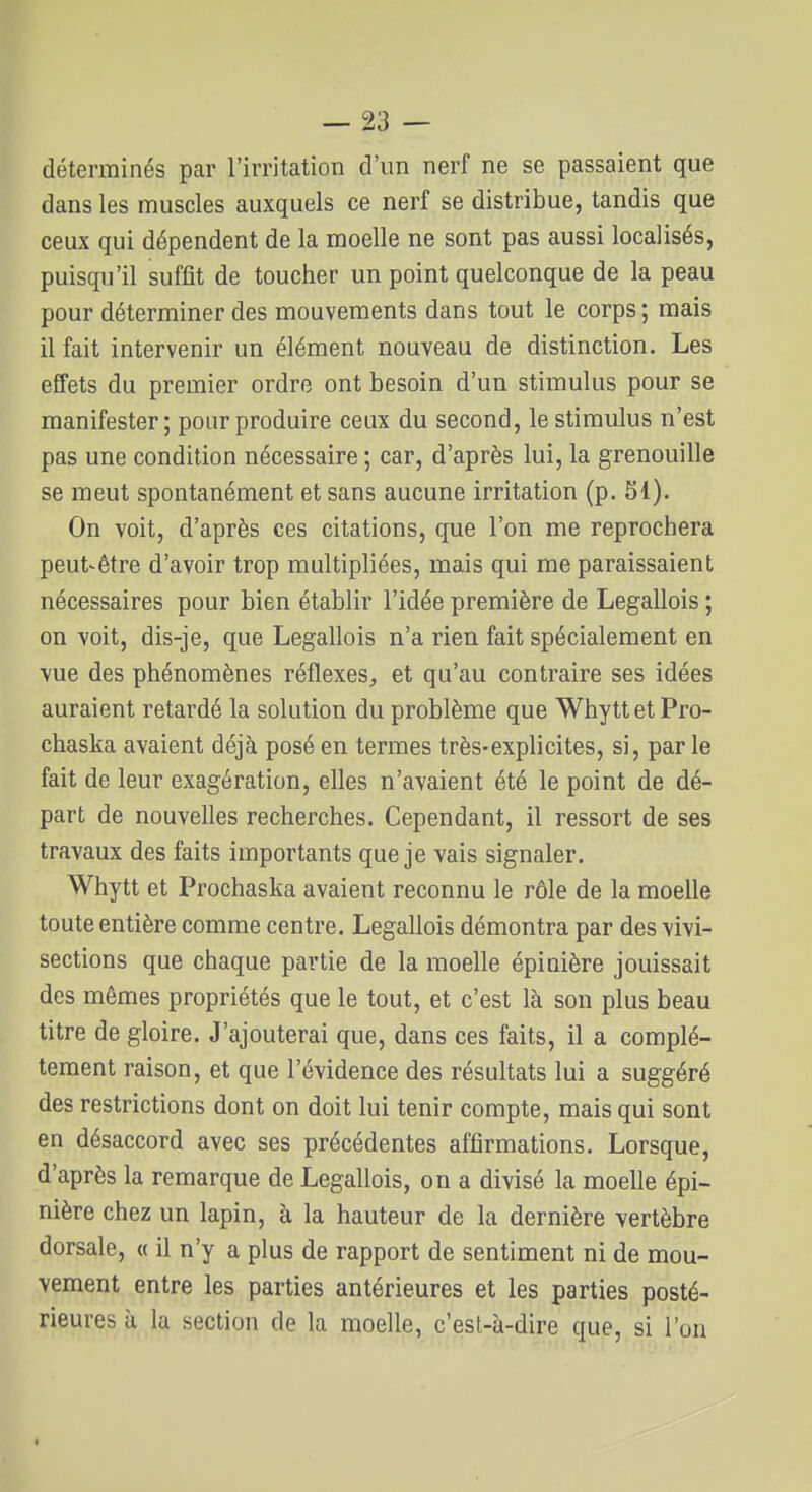 déterminés par l'irritation d'un nerf ne se passaient que dans les muscles auxquels ce nerf se distribue, tandis que ceux qui dépendent de la moelle ne sont pas aussi localisés, puisqu'il suffit de toucher un point quelconque de la peau pour déterminer des mouvements dans tout le corps; mais il fait intervenir un élément nouveau de distinction. Les effets du premier ordre ont besoin d'un stimulus pour se manifester ; pour produire ceux du second, le stimulus n'est pas une condition nécessaire ; car, d'après lui, la grenouille se meut spontanément et sans aucune irritation (p. SI). On voit, d'après ces citations, que l'on me reprochera peut-être d'avoir trop multipliées, mais qui me paraissaient nécessaires pour bien établir l'idée première de Legallois ; on voit, dis-je, que Legallois n'a rien fait spécialement en \ue des phénomènes réflexes, et qu'au contraire ses idées auraient retardé la solution du problème que Whytt et Pro- chaska avaient déjà posé en termes très-explicites, si, par le fait de leur exagération, elles n'avaient été le point de dé- part de nouvelles recherches. Cependant, il ressort de ses travaux des faits importants que je vais signaler. Whytt et Prochaska avaient reconnu le rôle de la moelle toute entière comme centre, Legallois démontra par des vivi- sections que chaque partie de la moelle épinière jouissait des mêmes propriétés que le tout, et c'est là son plus beau titre de gloire. J'ajouterai que, dans ces faits, il a complè- tement raison, et que l'évidence des résultats lui a suggéré des restrictions dont on doit lui tenir compte, mais qui sont en désaccord avec ses précédentes affirmations. Lorsque, d'après la remarque de Legallois, on a divisé la moelle épi- nière chez un lapin, à la hauteur de la dernière vertèbre dorsale, « il n'y a plus de rapport de sentiment ni de mou- vement entre les parties antérieures et les parties posté- rieures à la section de la moelle, c'est-à-dire que, si l'on I