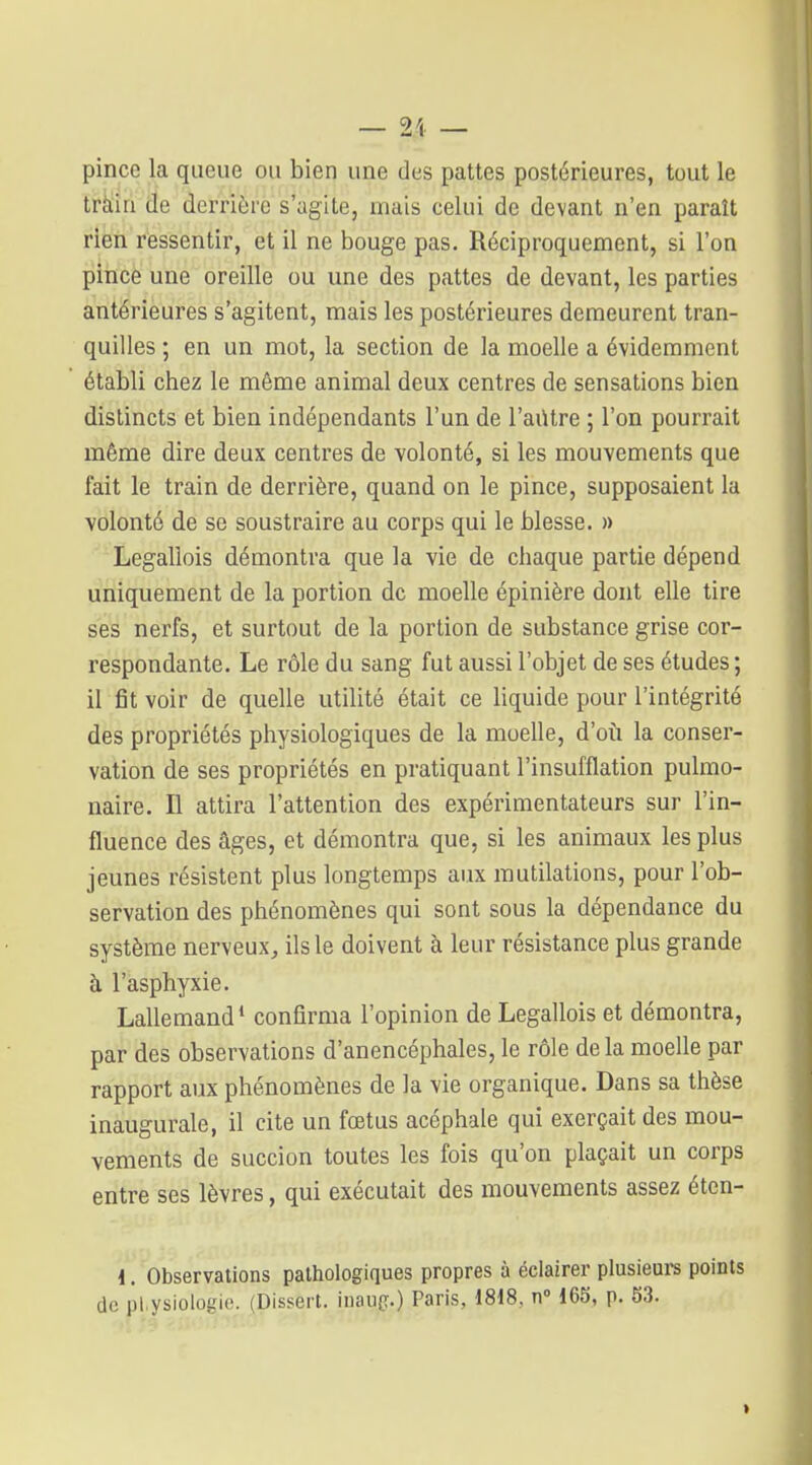 — 2\ — pince la queue ou bien une des pattes postérieures, tout le tràia de derrière s'agite, mais celui de devant n'en paraît rien ressentir, et il ne bouge pas. Réciproquement, si l'on pince une oreille ou une des pattes de devant, les parties antérieures s'agitent, mais les postérieures demeurent tran- quilles ; en un mot, la section de la moelle a évidemment établi chez le même animal deux centres de sensations bien distincts et bien indépendants l'un de l'aiitre ; l'on pourrait même dire deux centres de volonté, si les mouvements que fait le train de derrière, quand on le pince, supposaient la volonté de se soustraire au corps qui le blesse. » Legallois démontra que la vie de chaque partie dépend uniquement de la portion de moelle épinière dont elle tire ses nerfs, et surtout de la portion de substance grise cor- respondante. Le rôle du sang fut aussi l'objet de ses études ; il fit voir de quelle utilité était ce liquide pour l'intégrité des propriétés physiologiques de la moelle, d'où la conser- vation de ses propriétés en pratiquant l'insufflation pulmo- naire. Il attira l'attention des expérimentateurs sur l'in- fluence des âges, et démontra que, si les animaux les plus jeunes résistent plus longtemps aux mutilations, pour l'ob- servation des phénomènes qui sont sous la dépendance du système nerveux, ils le doivent à leur résistance plus grande à l'asphyxie. Lallemand* confirma l'opinion de Legallois et démontra, par des observations d'anencéphales, le rôle de la moelle par rapport aux phénomènes de la vie organique. Dans sa thèse inaugurale, il cite un fœtus acéphale qui exerçait des mou- vements de succion toutes les fois qu'on plaçait un corps entre ses lèvres, qui exécutait des mouvements assez étcn- i, Observations pathologiques propres à éclairer plusieurs points de pl.ysiologie. (Dissert, inaug.) Paris, 1818. n 165, p. 53.