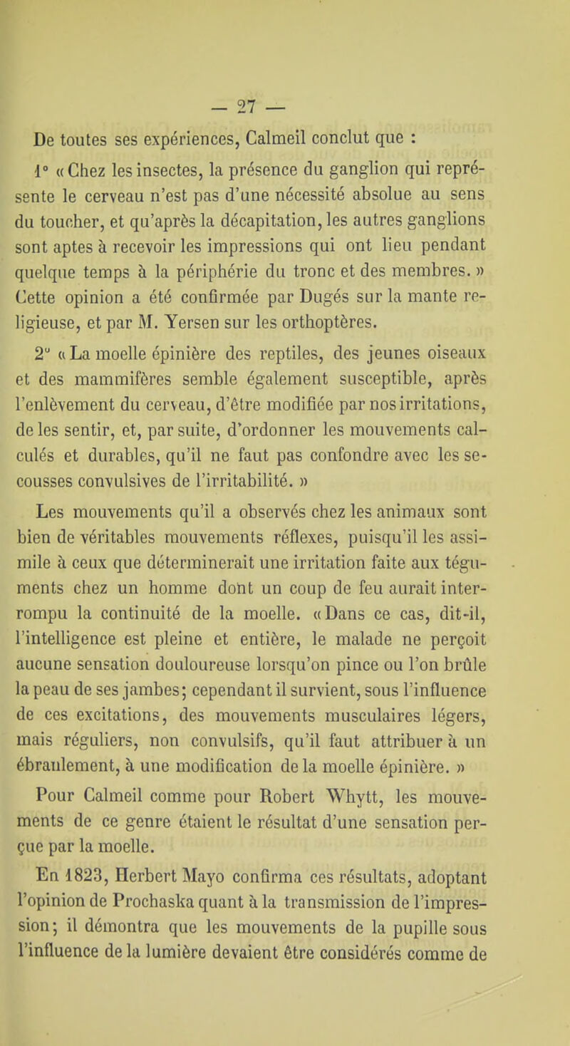 De toutes ses expériences, Calmeil conclut que : 1° «Chez les insectes, la présence du ganglion qui repré- sente le cerveau n'est pas d'une nécessité absolue au sens du toucher, et qu'après la décapitation, les autres ganglions sont aptes à recevoir les impressions qui ont lieu pendant quelque temps à la périphérie du tronc et des membres. » Cette opinion a été conflrmée par Dugés sur la mante re- ligieuse, et par M. Yersen sur les orthoptères. 2 Cl La moelle épinière des reptiles, des jeunes oiseaux et des mammifères semble également susceptible, après l'enlèvement du cerveau, d'être modifiée par nos irritations, de les sentir, et, par suite, d'ordonner les mouvements cal- culés et durables, qu'il ne faut pas confondre avec les se- cousses convulsives de l'irritabilité. » Les mouvements qu'il a observés chez les animaux sont bien de véritables mouvements réflexes, puisqu'il les assi- mile à ceux que déterminerait une irritation faite aux tégu- ments chez un homme dont un coup de feu aurait inter- rompu la continuité de la moelle. «Dans ce cas, dit-il, l'intelligence est pleine et entière, le malade ne perçoit aucune sensation douloureuse lorsqu'on pince ou l'on brûle la peau de ses jambes; cependant il survient, sous l'influence de ces excitations, des mouvements musculaires légers, mais réguliers, non convulsifs, qu'il faut attribuer à un ébranlement, à une modification de la moelle épinière. » Pour Calmeil comme pour Robert Whytt, les mouve- ments de ce genre étaient le résultat d'une sensation per- çue par la moelle. En 1823, Herbert Mayo confirma ces résultats, adoptant l'opinion de Prochaska quant à la transmission de l'impres- sion; il démontra que les mouvements de la pupille sous l'influence de la lumière devaient être considérés comme de