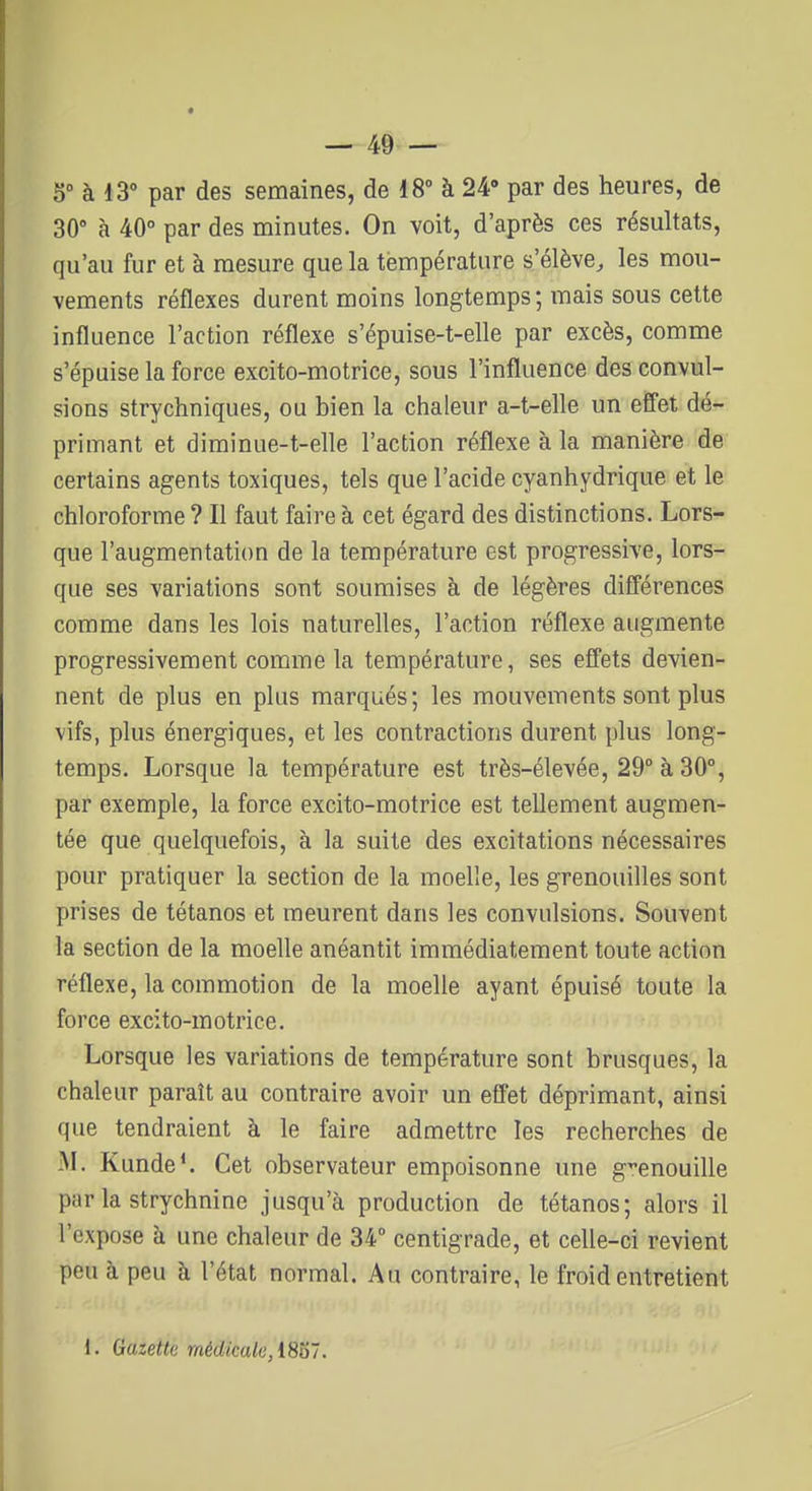 5° à 13° par des semaines, de 18° à 24» par des heures, de 30° à 40° par des minutes. On voit, d'après ces résultats, qu'au fur et à mesure que la température s'élève, les mou- vements réflexes durent moins longtemps; mais sous cette influence l'action réflexe s'épuise-t-elle par excès, comme s'épuise la force excito-motrice, sous l'influence des convul- sions strychniques, ou bien la chaleur a-t-elle un efi'et dé- primant et diminue-t-elle l'action réflexe à la manière de certains agents toxiques, tels que l'acide cyanhydrique et le chloroforme ? Il faut faire à cet égard des distinctions. Lors- que l'augmentation de la température est progressive, lors- que ses variations sont soumises à de légères différences comme dans les lois naturelles, l'action réflexe augmente progressivement comme la température, ses effets devien- nent de plus en plus marqués; les mouvements sont plus vifs, plus énergiques, et les contractions durent plus long- temps. Lorsque la température est très-élevée, 29 à 30°, par exemple, la force excito-motrice est tellement augmen- tée que quelquefois, à la suite des excitations nécessaires pour pratiquer la section de la moelle, les grenouilles sont prises de tétanos et meurent dans les convulsions. Souvent la section de la moelle anéantit immédiatement toute action réflexe, la commotion de la moelle ayant épuisé toute la force excito-motrice. Lorsque les variations de température sont brusques, la chaleur paraît au contraire avoir un eflet déprimant, ainsi que tendraient à le faire admettre les recherches de M. Kunde*. Cet observateur empoisonne une grenouille par la strychnine jusqu'à production de tétanos; alors il l'expose à une chaleur de 34 centigrade, et celle-ci revient peu à peu à l'état normal. Au contraire, le froid entretient 1. Gazette médicale, i8b'.