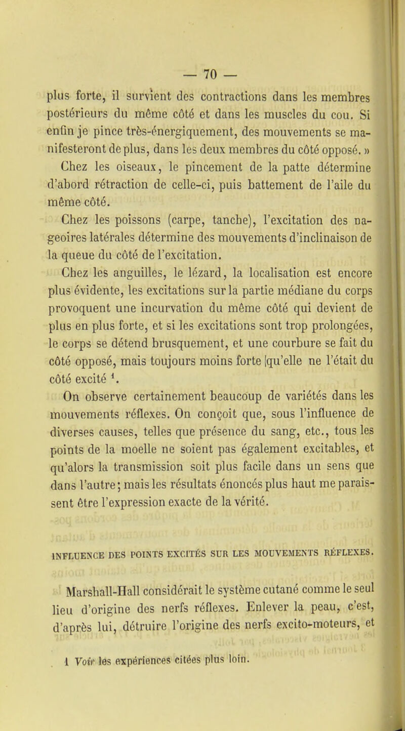 plus forte, il survient des contractions dans les membres postérieurs du même côté et dans les muscles du cou. Si enfin je pince très-énergiquement, des mouvements se ma- nifesteront de plus, dans les deux membres du côté opposé. » Chez les oiseaux, le pincement de la patte détermine d'abord rétraction de celle-ci, puis battement de l'aile du même côté. Chez les poissons (carpe, tanche), l'excitation des na- geoires latérales détermine des mouvements d'inclinaison de la queue du côté de l'excitation. Chez les anguilles, le lézard, la localisation est encore plus évidente, les excitations sur la partie médiane du corps provoquent une incurvation du même côté qui devient de plus en plus forte, et si les excitations sont trop prolongées, le corps se détend brusquement, et une courbure se fait du côté opposé, mais toujours moins forte [qu'elle ne l'était du côté excité ^ On observe certainement beaucoup de variétés dans les mouvements réflexes. On conçoit que, sous l'influence de diverses causes, telles que présence du sang, etc., tous les points de la moelle ne soient pas également excitables, et qu'alors la transmission soit plus facile dans un sens que dans l'autre; mais les résultats énoncés plus haut me parais- sent être l'expression exacte de la vérité. INFLUENCE DES POINTS EXCITÉS SUR LES MOUVEMENTS RÉFLEXES. Marshall-Hall considérait le système cutané comme le seul lieu d'origine des nerfs réflexes. Enlever la peau, c'est, d'après lui, détruire l'origine des nerfs excito-moteurs, et 1 Voir les expériences citées plus loin.