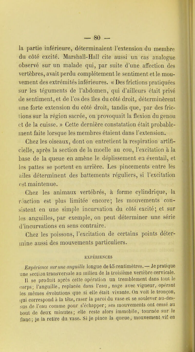 la partie inférieure, déterminaient l'extension du membre du côté excité. Marshall-Hall cite aussi un cas analogue observé sur un malade qui, par suite d'une affection des vertèbres, avait perdu complètement le sentiment et le mou- vement des extrémités inférieures. « Des frictions pratiquées sur les téguments de l'abdomen, qui d'ailleurs était privé de sentiment, et de l'os des îles du côté droite déterminèrent une forte extension du côté droit, tandis que, par des fric- lions sur la région sacrée, on provoquait la flexion du genou et de la cuisse. » Cette dernière constatation était probable- ment faite lorsque les membres étaient dans l'extension. Chez les oiseaux, dont on entretient la respiration artifi- cielle, après la section de la moelle au cou, l'excitation à la base de la queue en amène le déplissement en éventail, et les pattes se portent en arrière. Les pincements entre les ailes déterminent des battements réguliers, si l'excitation est maintenue. Chez les animaux vertébrés, à forme cylindrique, la r.iaction est plus limitée encore; les mouvements con- sistent en une simple incurvation du côté excité; et sur les anguilles, par exemple, on peut déterminer une série d'incurvations en sens contraire. Chez les poissons, l'excitation de certains points déter- mine aussi des mouvements particuliers. EXPÉRIENCES Expérience sur me anguille longue de 45 centimètres. — Je pratique une îBction transversale au uiilieu de la troisième vertèbre cervicale. Il se produit après cette opération un tremblement dans tout le corps; l'anguille, replacée dans l'eau, nage avec vigueur, opérant les mêmes évolutions que si elle était vivante. On voit le tronçon, (|ui correspond à la tête, raser la paroi du vase et se soulever au-des- sus de l'eau comme pour s'échapper; ses mouvements ont cessé au bout de deux minutes; elle reste alors immobile, tournée sur le tlanc; je la retire du vase. Si je pince la queue, mouvement vif en