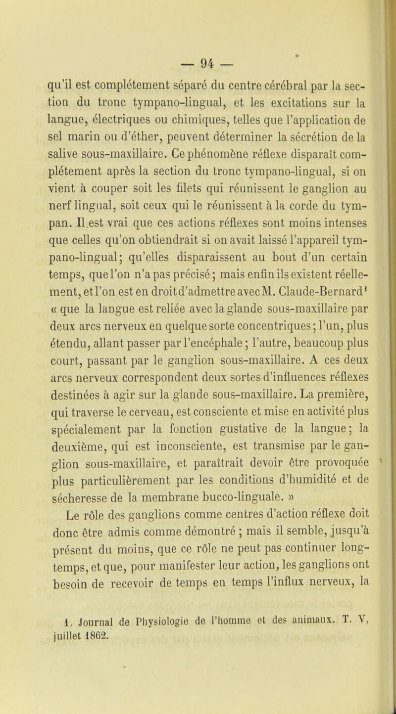 qu'il est complètement séparé du centre cérébral par la sec- tion du tronc tympano-lingual, et les excitations sur la langue, électriques ou chimiques, telles que l'application de sel marin ou d'éther, peuvent déterminer la sécrétion de la salive sous-maxillaire. Ce phénomène réflexe disparaît com- plètement après la section du tronc tympano-Ungual, si on vient à couper soit les filets qui réunissent le ganglion au nerf lingual, soit ceux qui le réunissent à la corde du tym- pan. Il .est vrai que ces actions réflexes sont moins intenses que celles qu'on obtiendrait si on avait laissé l'appareil tym- pano-lingual ; qu'elles disparaissent au bout d'un certain temps, que l'on n'a pas précisé ; mais enfin ils existent réelle- ment, etl'on est en droitd'admettreavecM. Claude-Bernard* (( que la langue est reliée avec la glande sous-maxillaire par deux arcs nerveux en quelque sorte concentriques; l'un, plus étendu, allant passer par l'encéphale ; l'autre, beaucoup plus court, passant par le ganglion sous-maxillaire. A ces deux arcs nerveux correspondent deux sortes d'influences réflexes destinées à agir sur la glande sous-maxillaire. La première, qui traverse le cerveau, est consciente et mise en activité plus spécialement par la fonction gustative de la langue; la deuxième, qui est inconsciente, est transmise par le gan- glion sous-maxillaire, et paraîtrait devoir être provoquée * plus particulièrement par les conditions d'humidité et de sécheresse de la membrane bucco-linguale, » Le rôle des ganglions comme centres d'action réflexe doit donc être admis comme démontré ; mais il semble, jusqu'à présent du moins, que ce rôle ne peut pas continuer long- temps, et que, pour manifester leur action, les ganglions ont besoin de recevoir de temps en temps l'influx nerveux, la 1. Journal de Physiologie de l'homme cl des auim<niix. T. V, juillet 1862. i