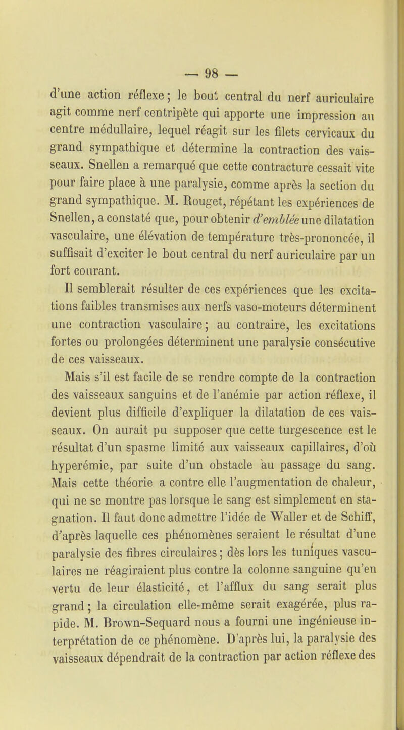 d'une action réflexe ; le bout central du nerf auriculaire agit comme nerf centripète qui apporte une impression au centre médullaire, lequel réagit sur les filets cervicaux du grand sympathique et détermine la contraction des vais- seaux. Snellen a remarqué que cette contracture cessait vite pour faire place à une paralysie, comme après la section du grand sympathique. M. Rouget, répétant les expériences de Snellen, a constaté que, pour obtenir d'embléeune dilatation vasculaire, une élévation de température très-prononcée, il suffisait d'exciter le bout central du nerf auriculaire par un fort courant. n semblerait résulter de ces expériences que les excita- tions faibles transmises aux nerfs vaso-moteurs déterminent une contraction vasculaire; au contraire, les excitations fortes ou prolongées déterminent une paralysie consécutive de ces vaisseaux. Mais s'il est facile de se rendre compte de la contraction des vaisseaux sanguins et de l'anémie par action réflexe, il devient plus difficile d'expliquer la dilatation de ces vais- seaux. On aurait pu supposer que cette turgescence est le résultat d'un spasme limité aux vaisseaux capillaires, d'oîj hyperémie, par suite d'un obstacle au passage du sang. Mais cette théorie a contre elle l'augmentation de chaleur, qui ne se montre pas lorsque le sang est simplement en sta- gnation. Il faut donc admettre l'idée de Waller et de SchifF, d''après laquelle ces phénomènes seraient le résultat d'une paralysie des fibres circulaires ; dès lors les tuniques vascu- laires ne réagiraient plus contre la colonne sanguine qu'en vertu de leur élasticité, et l'afflux du sang serait plus grand ; la circulation elle-même serait exagérée, plus ra- pide. M. Brown-Sequard nous a fourni une ingénieuse in- terprétation de ce phénomène. D'après lui, la paralysie des vaisseaux dépendrait de la contraction par action réflexe des