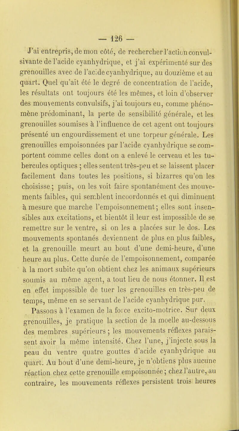 J'ai entrepris, de mon côté, de rechercher l'action convul- sivante de l'acide cyanhydrique, et j'ai expérimenté sur des grenouilles avec de l'acide cyanhydrique, au douzième et au quart. Quel qu'ait été le degré de concentration de l'acide, les résultats ont toujours été les mêmes, et loin d'ohserver des mouvements convulsifs, j'ai toujours eu, comme phéno- mène prédominant, la perte de sensibilité générale, et les grenouilles soumises à l'influence de cet agent ont toujours présenté un engourdissement et une torpeur générale. Les grenouilles empoisonnées par l'acide cyanhydrique se com- portent comme celles dont on a enlevé le cerveau et les tu- bercules optiques ; elles sentent très-peu et se laissent placer facilement dans toutes les positions, si bizarres qu'on les choisisse ; puis, on les voit faire spontanément des mouve- ments faibles, qui semblent incoordonnés et qui diminuent à mesure que marche l'empoisonnement; elles sont insen- sibles aux excitations, et bientôt il leur est impossible de se remettre sur le ventre, si on les a placées sur le dos. Les mouvements spontanés deviennent de plus en plus faibles, et la grenouille meurt au bout d'une demi-heure, d'une heure au plus. Cette durée de l'empoisonnement, comparée à la mort subite qu'on obtient chez les animaux supérieurs soumis au même agent, a tout lieu de nous étonner. Il est en effet impossible de tuer les grenouilles en très-peu de temps, même en se servant de l'acide cyanhydrique pur. Passons à l'examen de la force excito-motrice. Sur deux grenouilles, je pratique la section de la moelle au-dessous des membres supérieurs ; les mouvements réflexes parais- sent avoir la même intensité. Chez l'une, j'injecte sous la peau du ventre quatre gouttes d'acide cyanhydrique au quart. Au bout d'une demi-heure, je n'obtiens plus aucune réaction chez cette grenouille empoisonnée; chez l'autre, au contraire, les mouvements réflexes persistent trois heures