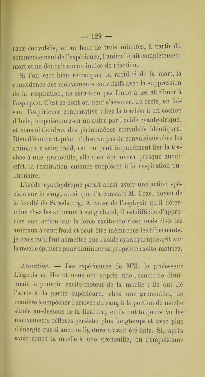 raux convulsifs, et au bout de trois minutes, à partir du commencement de l'expérience, l'animal était complètement mort et ne donnait aucun indice de réaction. Si l'on veut bien remarquer la rapidité de la mort, la coïncidence des mouvements convulsifs avec la suppression de la respiration, ne sera-t-on pas fondé à les attribuer à l'asphyxie. C'est ce dont on peut s'assurer, du reste, en fai- sant l'expérience comparative : liez la trachée à un cochon d'Inde, empoisonnez-en un autre par l'acide cyanhydrique, et vous obtiendrez des phénomènes convulsifs identiques. Rien d'étonnant qu'on n'observe pas de convulsions chez les animaux à sang froid, car on peut impunément lier la tra- chée à une grenouille, elle n'en éprouvera presque aucun effet, la respiration cutanée suppléant à la respiration pu- lmonaire. L'acide cyanhydrique paraît aussi avoir une action spé- ciale sur le sang, ainsi que l'a constaté M. Coze, doyen de la faculté de Strasbourg. A cause de l'asphyxie qu'il déter- mine chez les animaux à sang chaud, il est difficile d'appré- cier son action sur la force excito-motrice; mais chez les animaux à sang froid et peut-être mêmechez les hibernants, je crois qu'il faut admettre que l'acide cyanhydrique agit sur la moelle épinière pour diminuer sa propriété excito-motrice. Aconitine. — Les expériences de MM. le professeur Liégeois et Ilottot nous ont appris que l'aconitine dimi- nuait le pouvoir excito-moteur de la moelle : ils ont lié l'aorte à la partie supérieure, chez une grenouille, de manière à empêcher l'arrivée du sang à la portion de moelle située au-dessous de la ligature, et ils ont toujours vu les mouvements réflexes persister plus longtemps et avec plus d'énergie que si aucune ligature n'avait été laite. Si, après avoir coupé la moelle à une grenouille, on l'empoisonne