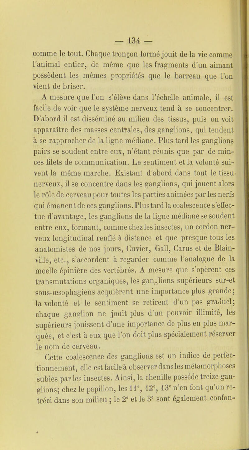 comme le tout. Chaque tronçon iormé jouit de la vie comme l'animal entier, de môme que les fragments d'un aimant possèdent les mômes propriétés que le barreau que l'on vient de briser. A mesure que l'on s'élève dans l'échelle animale, il est facile de voir que le système nerveux tend à se concentrer. D'abord il est disséminé au milieu des tissus, puis on voit apparaître des masses centrales, des ganglions, qui tendent à se rapprocher de la ligne médiane. Plus tard les ganglions pairs se soudent entre eux, n'étant réimis que par de min- ces filets de communication. Le sentiment et la volonté sui- vent la même marche. Existant d'abord dans tout le tissu- nerveux, il se concentre dans les ganglions, qui jouent alors le rôle de cerveau pour toutes les parties animées par les nerfs qui émanent de ces ganglions. Plus tard la coalescence s'efTec- tLie d'avantage^ les ganglions de la ligne médiane se soudent entre eux, formant, comme chez les insectes, un cordon ner- veux longitudinal renflé à distance et que presque tous les anatomistes de nos jours, Cuvier, Gall, Carus et de Blain- ville, etc., s'accordent à regarder comme l'analogue de la moelle épinière des vertébrés. A mesure que s'opèrent ces transmutations organiques, les gan-lions supérieurs sur-et sous-œsophagiens acquièrent une importance plus grande; la volonté et le sentiment se retirent d'un pas graduel; chaque ganglion ne jouit plus d'un pouvoir illimité, les supérieurs jouissent d'une importance de plus en plus mar- quée, et c'est à eux que l'on doit plus spécialement réserver le nom de cerveau. Cette coalescence des ganglions est un indice de perfec- tionnement, elle est facile à observer dans les métamorphoses subies par les insectes. Ainsi, la chenille possède treize gan- glions; chez le papillon, les 11% 12% 13^ n'en font qu'un ré- tréci dans son milieu ; le 2 et le 3° sont également confon-