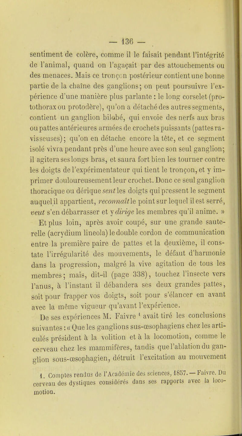 sentiment de colère, comme il le faisait pendant l'intégrité de l'animal, quand on l'agaçait par des attouchements ou des menaces. Mais ce tronçon postérieur contient une bonne partie de la chaîne des ganglions; on peut poursuivre Tex- périence d'une manière plus parlante : le long corselet (pro- tothorax ou protodère), qu'on a détaché des autres segments, contient un ganglion bilobé, qui envoie des nerfs aux bras ou pattes antérieures armées de crochets puissants (pattes ra- visseuses); qu'on en détache encore la tête, et ce segment isolé vivra pendant près d'une heure avec son seul ganglion; il agitera ses longs bras, et saura fort bien les tourner contre les doigts de l'expérimentateur qui tient le tronçon, et y im- primer douloureusement leur crochet. Donc ce seul ganglion thoracique ou dérique sent les doigts qui pressent le segment auquel il appartient, recon?iaît\e point sur lequel il est serré, veut s'en débarrasser et ^dirige les membres qu'il anime. » Et plus loin, après avoir coupé, sur une grande saute- relle (acrydium lineola) le double cordon de communication entre la première paire de pattes et la deuxième, il cons- tate l'irrégularité des mouvements, le défaut d'harmonie dans la progression, malgré la vive agitation de tous les membres; mais, dit-il (page 338), touchez l'insecte vers l'anus, à l'instant il débandera ses deux grandes pattes, soit pour frapper vos doigts, soit pour s'élancer en avant avec la même vigueur qu'avant l'expérience. De ses expériences M. Faivre * avait tiré les conclusions suivantes : « Que les ganglions sus-œsophagiens chez les arti- culés président à la volition et à la locomotion, comme le cerveau chez les mammifères, tandis que l'ablation du gan- glion sous-œsophagien, détruit l'excitation au mouvement 1. Comptes rendus de l'Acadcmie des sciences, 1857. — Faivre. Du cerveau des dysliques considérés dans ses rapports avec la loco- motion.