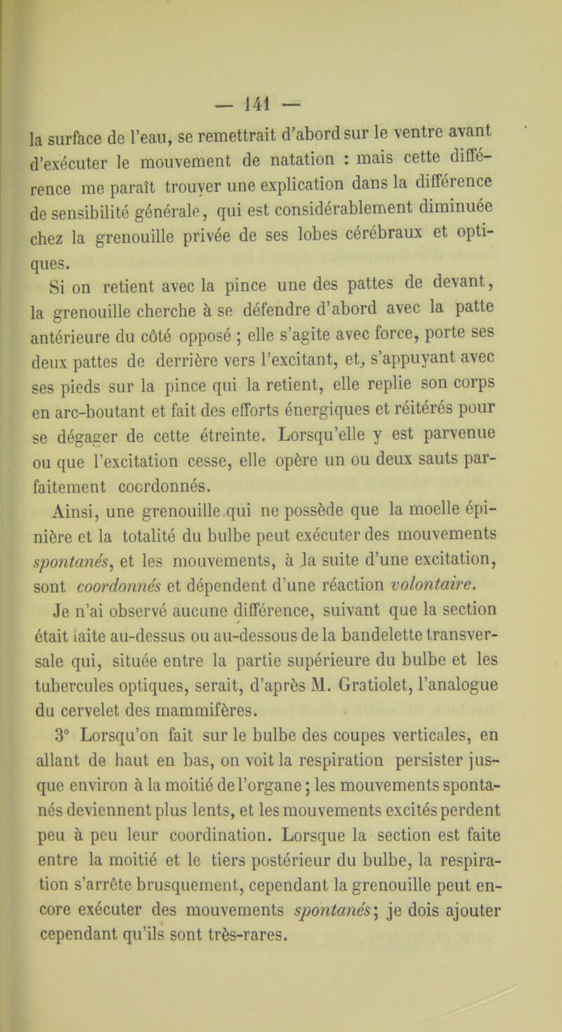 la surface de l'eau, se remettrait d'abord sur le ventre avant d'exécuter le mouvement de natation : mais cette diffé- rence me paraît trouver une explication dans la différence de sensibilité générale, qui est considérablement diminuée chez la grenouille privée de ses lobes cérébraux et opti- ques. Si on retient avec la pince une des pattes de devant, la grenouille cherche à se défendre d'abord avec la patte antérieure du côté opposé ; elle s'agite avec force, porte ses deux pattes de derrière vers l'excitant, et^ s'appuyant avec ses pieds sur la pince qui la retient, elle replie son corps en arc-boutant et fait des efforts énergiques et réitérés pour se dégager de cette étreinte. Lorsqu'elle y est parvenue ou que l'excitation cesse, elle opère un ou deux sauts par- faitement coordonnés. Ainsi, une grenouille qui ne possède que la moelle épi- nière et la totalité du bulbe peut exécuter des mouvements spontanés, et les mouvements, à la suite d'une excitation, sont coordonnés et dépendent d'une réaction volontaire. Je n'ai observé aucune différence, suivant que la section était laite au-dessus ou au-dessous de la bandelette transver- sale qui, située entre la partie supérieure du bulbe et les tubercules optiques, serait, d'après M. Gratiolet, l'analogue du cervelet des mammifères. 3° Lorsqu'on fait sur le bulbe des coupes verticales, en allant de haut en bas, on voit la respiration persister jus- que environ à la moitié de l'organe ; les mouvements sponta- nés deviennent plus lents, et les mouvements excités perdent peu à peu leur coordination. Lorsque la section est faite entre la moitié et le tiers postérieur du bulbe, la respira- tion s'arrête brusquement, cependant la grenouille peut en- core exécuter des mouvements spontanés) je dois ajouter cependant qu'ils sont très-rares.