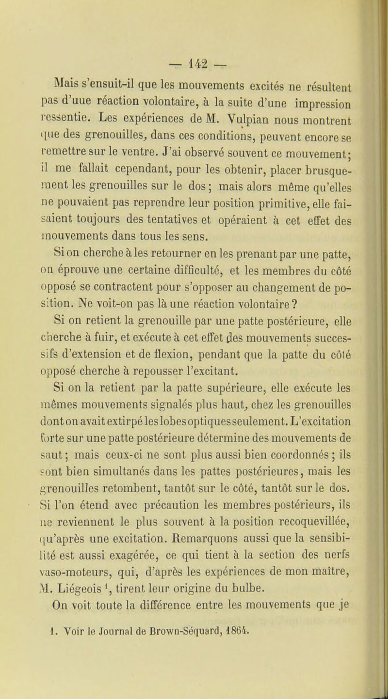 Mais s'ensuit-il que les mouvements excités ne résultent pas d'uue réaction volontaire, à la suite d'une impression ressentie. Les expériences de M. Vulpian nous montrent ([ue des grenouilles^ dans ces conditions, peuvent encore se remettre sur le ventre. J'ai observé souvent ce mouvement; il me fallait cependant, pour les obtenir, placer brusque- ment les grenouilles sur le dos ; mais alors même qu'elles ne pouvaient pas reprendre leur position primitive, elle fai- saient toujours des tentatives et opéraient à cet effet des mouvements dans tous les sens. Si on cherche à les retourner en les prenant par une patte, on éprouve une certaine difficulté, et les membres du côté opposé se contractent pour s'opposer au changement de po- sition. Ne voit-on pas là une réaction volontaire? Si on retient la grenouille par une patte postérieure, elle cherche à fuir, et exécute à cet efTet des mouvements succes- sifs d'extension et de flexion, pendant que la patte du côté opposé cherche à repousser l'excitant. Si on la retient par la patte supérieure, elle exécute les mêmes mouvements signalés plus haut^ chez les grenouilles dont on avait extirpé les lobes optiquesseulement. L'excitation forte sur une patte postérieure détermine des mouvements de saut ; mais ceux-ci ne sont plus aussi bien coordonnés ; ils Font bien simultanés dans les pattes postérieures, mais les grenouilles retombent, tantôt sur le côté, tantôt sur le dos. Si l'on étend avec précaution les membres postérieurs, ils ne reviennent le plus souvent à la position recoquevillée, ((u'après une excitation. Remarquons aussi que la sensibi- lité est aussi exagérée, ce qui tient à la section des nerfs vaso-moteurs, qui, d'après les expériences de mon maître, M. Liégeois tirent leur origine du bulbe. On voit toute la différence entre les mouvements que je 1. Voir le Journal de Brown-Séquard, 1864.