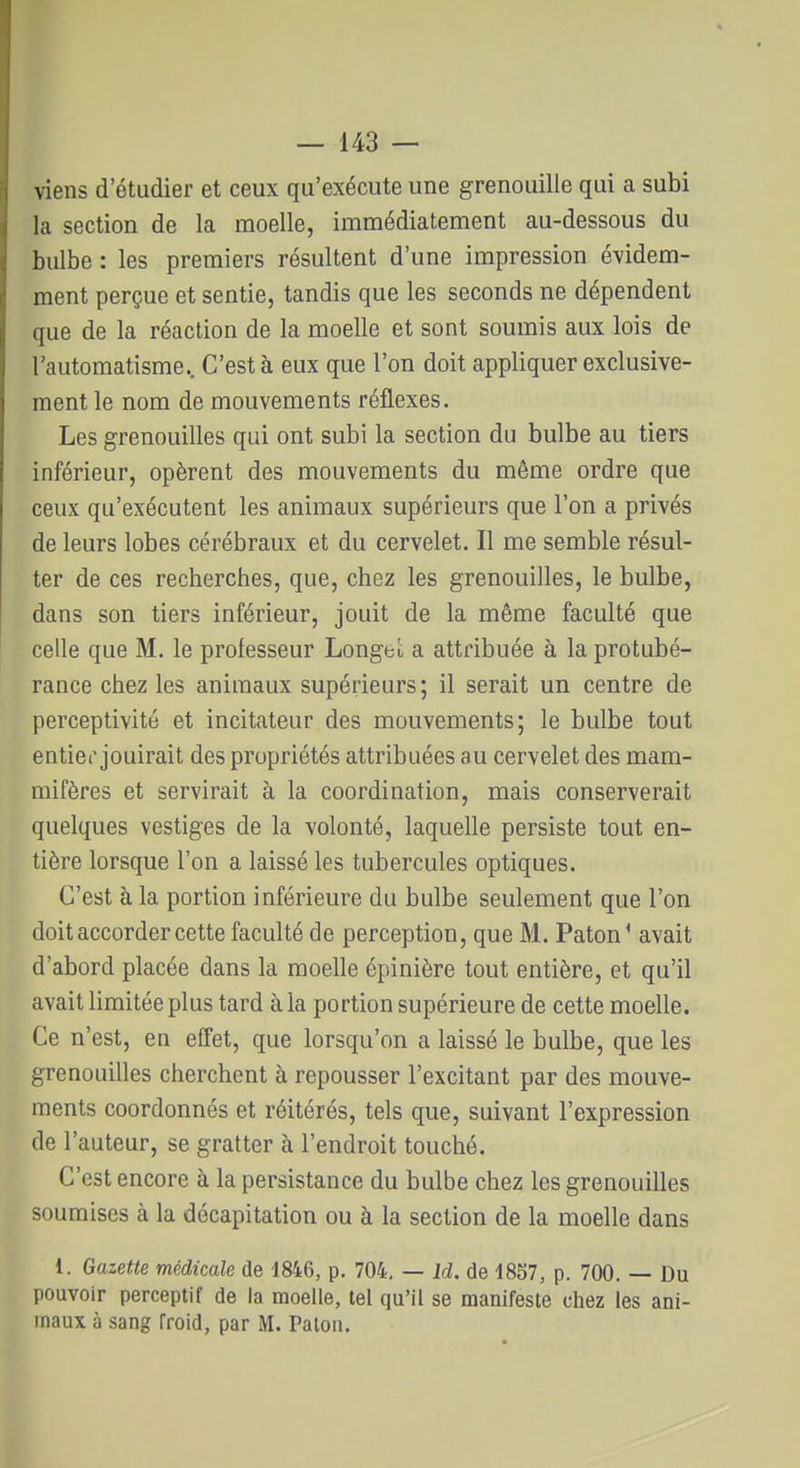 viens d'étudier et ceux qu'exécute une grenouille qui a subi la section de la moelle, immédiatement au-dessous du bulbe : les premiers résultent d'une impression évidem- ment perçue et sentie, tandis que les seconds ne dépendent que de la réaction de la moelle et sont soumis aux lois de l'automatisme.. C'est à eux que l'on doit appliquer exclusive- ment le nom de mouvements réflexes. Les grenouilles qui ont subi la section du bulbe au tiers inférieur, opèrent des mouvements du même ordre que ceux qu'exécutent les animaux supérieurs que l'on a privés de leurs lobes cérébraux et du cervelet. Il me semble résul- ter de ces recherches, que, chez les grenouilles, le bulbe, dans son tiers inférieur, jouit de la même faculté que celle que M. le professeur LongeL a attribuée à la protubé- rance chez les animaux supérieurs; il serait un centre de perceptivité et incitateur des mouvements; le bulbe tout entier jouirait des propriétés attribuées au cervelet des mam- mifères et servirait à la coordination, mais conserverait quelques vestiges de la volonté, laquelle persiste tout en- tière lorsque l'on a laissé les tubercules optiques. C'est à la portion inférieure du bulbe seulement que l'on doit accorder cette faculté de perception, que M. Paton' avait d'abord placée dans la moelle épinière tout entière, et qu'il avait limitée plus tard à la portion supérieure de cette moelle. Ce n'est, en effet, que lorsqu'on a laissé le bulbe, que les grenouilles cherchent à repousser l'excitant par des mouve- ments coordonnés et réitérés, tels que, suivant l'expression de l'auteur, se gratter à l'endroit touché. C'est encore à la persistance du bulbe chez les grenouilles soumises à la décapitation ou à la section de la moelle dans 1. Gazette médicale de 1846, p. 704, — Id. de 18S7, p. 700. — Du pouvoir perceptif de la moelle, tel qu'il se manifeste chez les ani- maux à sang froid, par M. Palon.