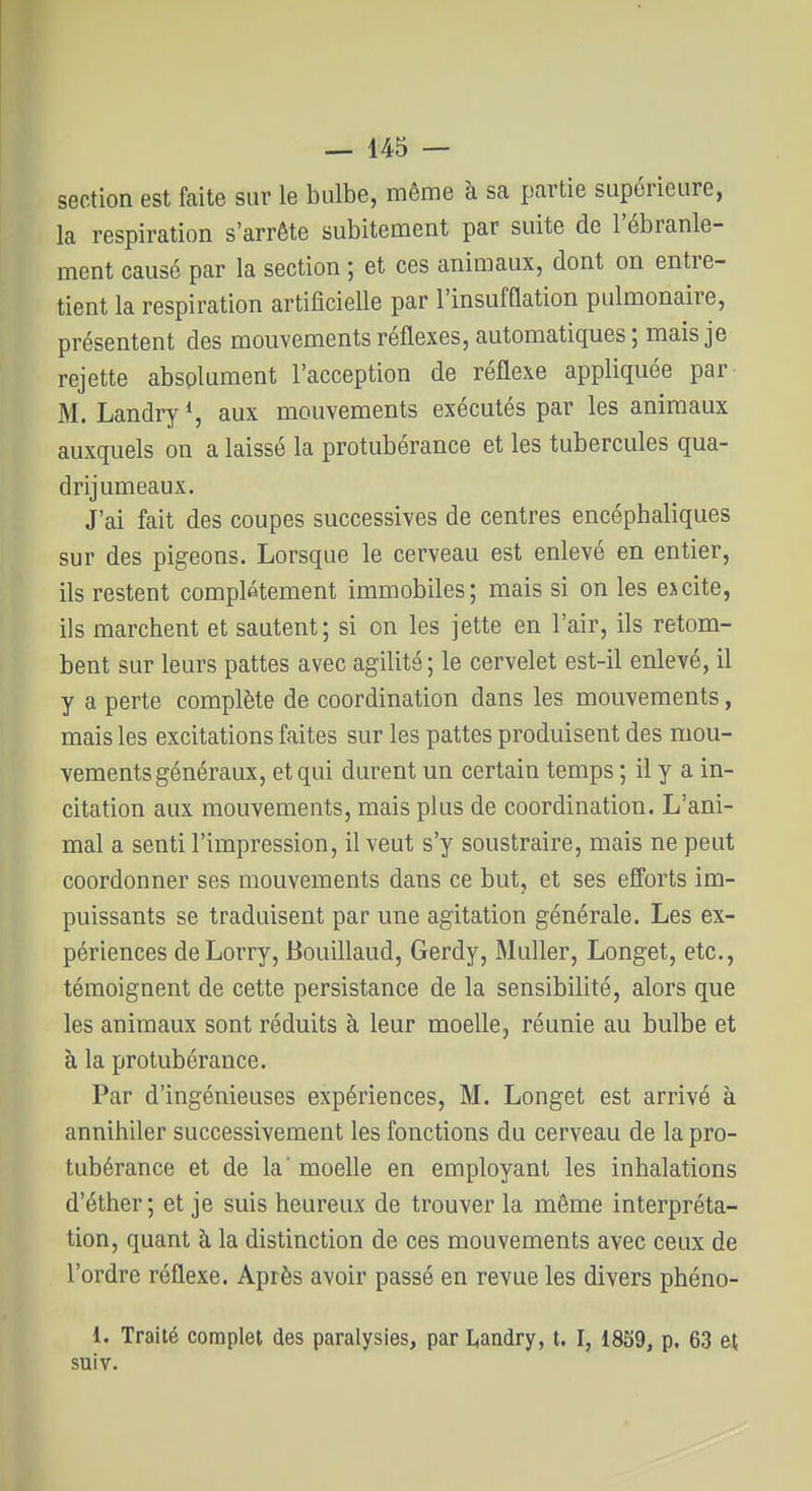 section est faite suv le bulbe, même à sa partie supérieure, la respiration s'arrête subitement par suite de l'ébranle- ment causé par la section ; et ces animaux, dont on entre- tient la respiration artificielle par rinsufflation pulmonaire, présentent des mouvements réflexes, automatiques; mais je rejette absolument l'acception de réflexe appliquée par M. Landry*, aux mouvements exécutés par les animaux auxquels on a laissé la protubérance et les tubercules qua- drijumeaux. J'ai fait des coupes successives de centres encéphaliques sur des pigeons. Lorsque le cerveau est enlevé en entier, ils restent complètement immobiles; mais si on les ejcite, ils marchent et sautent; si on les jette en l'air, ils retom- bent sur leurs pattes avec agilité ; le cervelet est-il enlevé, il y a perte complète de coordination dans les mouvements, mais les excitations faites sur les pattes produisent des mou- vements généraux, et qui durent un certain temps ; il y a in- citation aux mouvements, mais plus de coordination. L'ani- mal a senti l'impression, il veut s'y soustraire, mais ne peut coordonner ses mouvements dans ce but, et ses efforts im- puissants se traduisent par une agitation générale. Les ex- périences de Lorry, Bouillaud, Gerdy, Muller, Longet, etc., témoignent de cette persistance de la sensibilité, alors que les animaux sont réduits à leur moelle, réunie au bulbe et à la protubérance. Par d'ingénieuses expériences, M. Longet est arrivé à annihiler successivement les fonctions du cerveau de la pro- tubérance et de la' moelle en employant les inhalations d'éther; et je suis heureux de trouver la même interpréta- tion, quant à la distinction de ces mouvements avec ceux de l'ordre réflexe. Après avoir passé en revue les divers phéno- 1. Traité complet des paralysies, par Liandry, t. I, 1859, p. 63 et suiv.