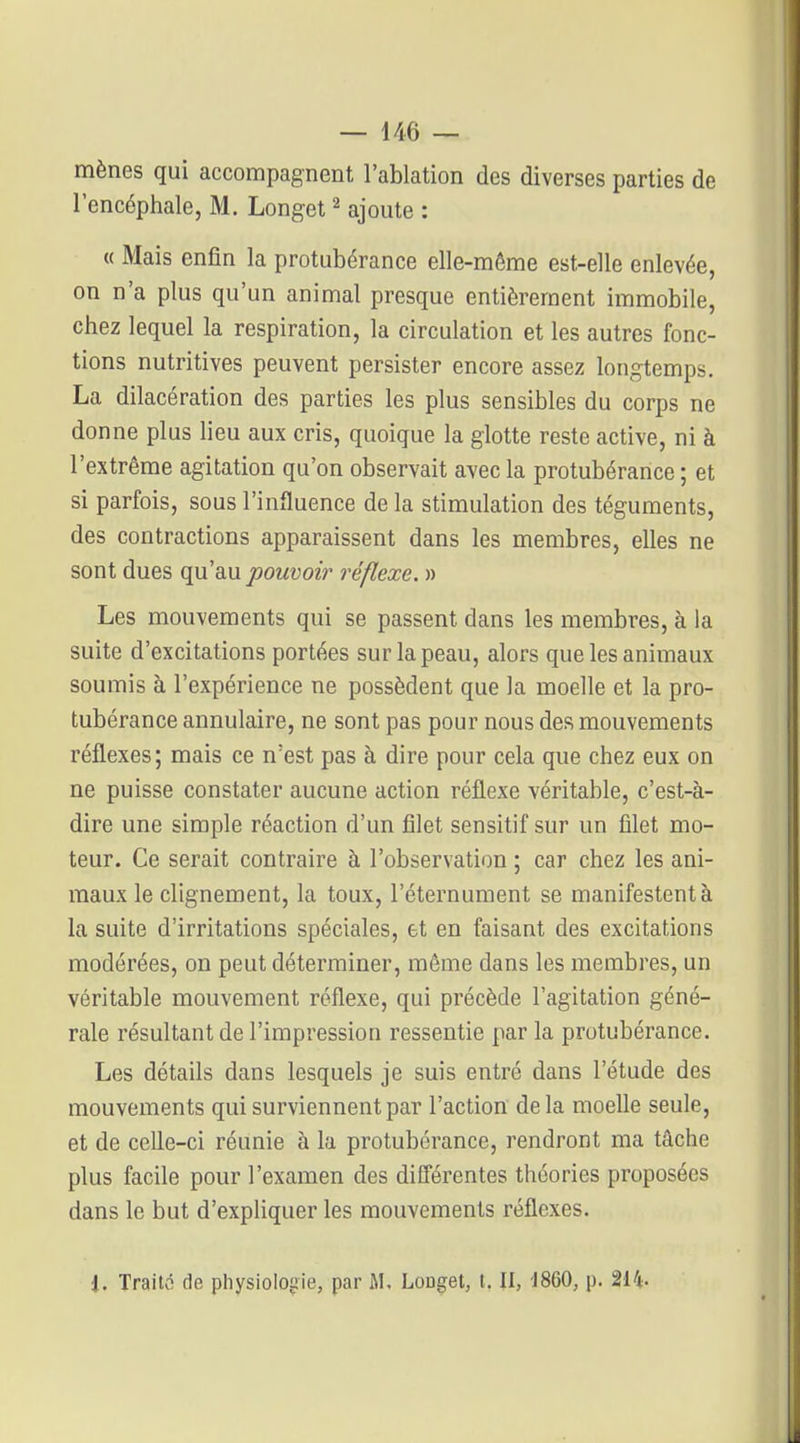 mènes qui accompagnent l'ablation des diverses parties de l'encéphale, M. Longet ^ ajoute : « Mais enfin la protubérance elle-même est-elle enlevée, on n'a plus qu'un animal presque entièrement immobile, chez lequel la respiration, la circulation et les autres fonc- tions nutritives peuvent persister encore assez longtemps. La dilacération des parties les plus sensibles du corps ne donne plus heu aux cris, quoique la glotte reste active, ni à l'extrême agitation qu'on observait avec la protubérance ; et si parfois, sous l'influence de la stimulation des téguments, des contractions apparaissent dans les membres, elles ne sont dues qu'au pouvoir réflexe. » Les mouvements qui se passent dans les membres, à la suite d'excitations portées sur la peau, alors que les animaux soumis à l'expérience ne possèdent que la moelle et la pro- tubérance annulaire, ne sont pas pour nous des mouvements réflexes; mais ce n'est pas à dire pour cela que chez eux on ne puisse constater aucune action réflexe véritable, c'est-à- dire une simple réaction d'un filet sensitif sur un filet mo- teur. Ce serait contraire à l'observation ; car chez les ani- maux le clignement, la toux, l'éternument se manifestent à la suite d'irritations spéciales, et en faisant des excitations modérées, on peut déterminer, môme dans les membres, un véritable mouvement réflexe, qui précède l'agitation géné- rale résultant de l'impression ressentie par la protubérance. Les détails dans lesquels je suis entré dans l'étude des mouvements qui surviennent par l'action delà moeUe seule, et de ceUe-ci réunie à la protubérance, rendront ma tâche plus facile pour l'examen des diQérentes théories proposées dans le but d'exphquer les mouvements réflexes. 1. Traita de physiologie, par M. Longet, t. Il, 1860, p. 214.