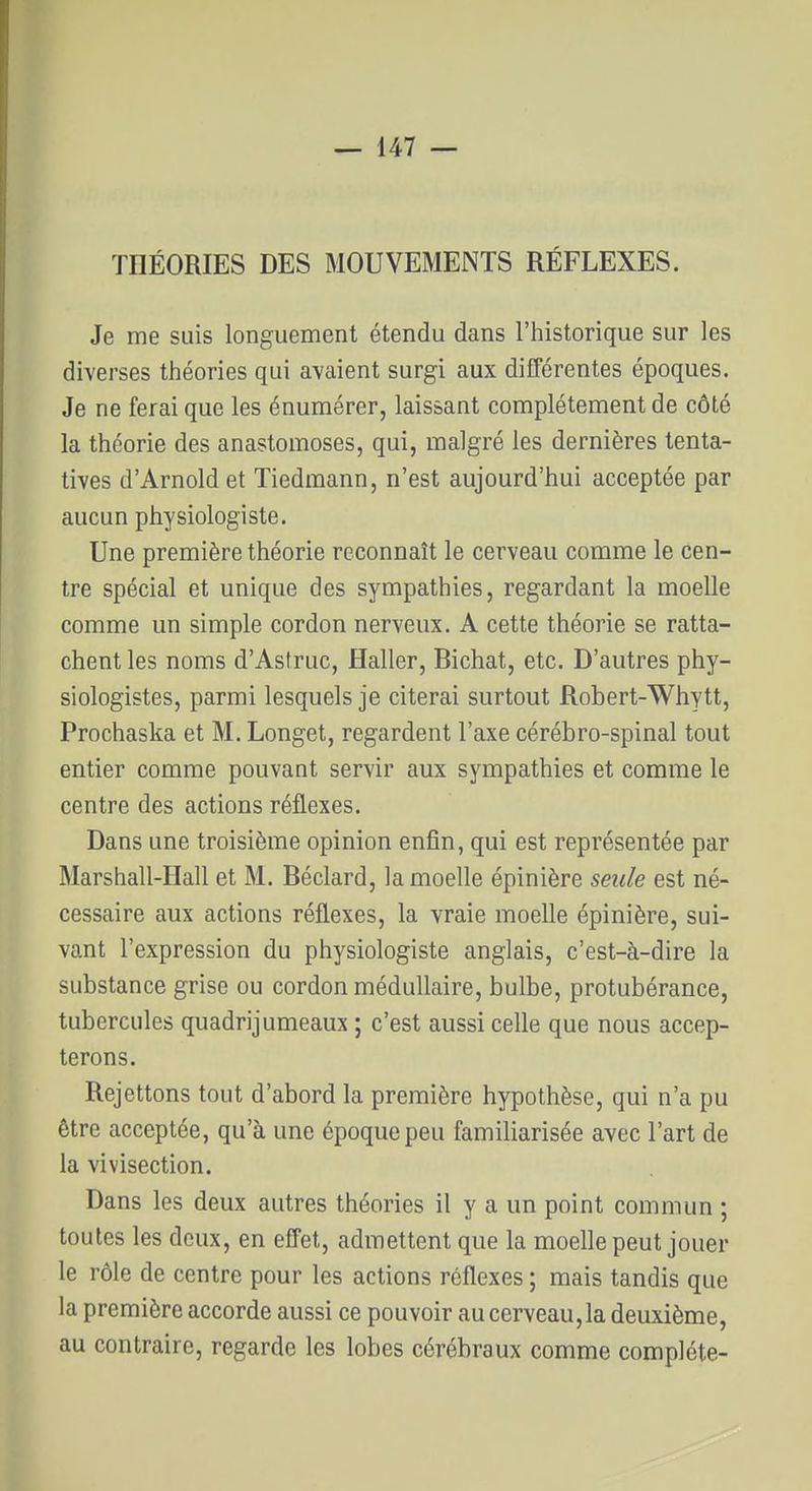 THÉORIES DES MOUVEMENTS RÉFLEXES. Je me suis longuement étendu dans l'historique sur les diverses théories qui avaient surgi aux différentes époques. Je ne ferai que les énumérer, laissant complètement de côté la théorie des anastomoses, qui, malgré les dernières tenta- tives d'Arnold et Tiedmann, n'est aujourd'hui acceptée par aucun physiologiste. Une première théorie reconnaît le cerveau comme le cen- tre spécial et unique des sympathies, regardant la moelle comme un simple cordon nerveux. A cette théorie se ratta- chent les noms d'Astruc, Haller, Bichat, etc. D'autres phy- siologistes, parmi lesquels je citerai surtout Robert-Whytt, Prochaska et M. Longet, regardent l'axe cérébro-spinal tout entier comme pouvant servir aux sympathies et comme le centre des actions réflexes. Dans une troisième opinion enfin, qui est représentée par Marshall-Hall et M. Béclard, la moelle épinière seule est né- cessaire aux actions réflexes, la vraie moelle épinière, sui- vant l'expression du physiologiste anglais, c'est-à-dire la substance grise ou cordon médullaire, bulbe, protubérance, tubercules quadrijumeaux ; c'est aussi celle que nous accep- terons. Rejettons tout d'abord la première hypothèse, qui n'a pu être acceptée, qu'à une époque peu familiarisée avec l'art de la vivisection. Dans les deux autres théories il y a un point commun ; toutes les deux, en effet, admettent que la moelle peut jouer le rôle de centre pour les actions réflexes ; mais tandis que la première accorde aussi ce pouvoir au cerveau,la deuxième, au contraire, regarde les lobes cérébraux comme complète-