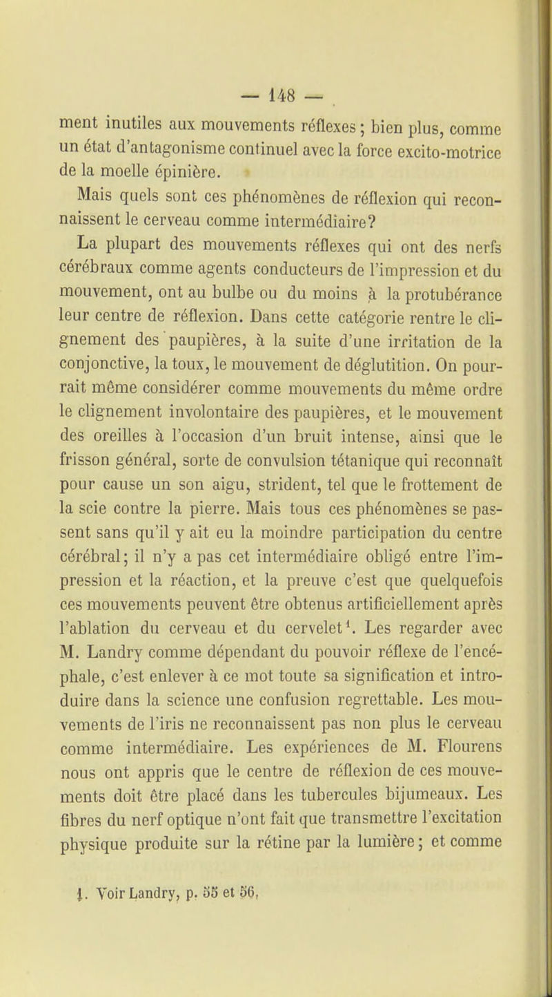 ment inutiles aux mouvements réflexes ; bien plus, comme un état d'antagonisme continuel avec la force excito-motrice de la moelle épinière. Mais quels sont ces phénomènes de réflexion qui recon- naissent le cerveau comme intermédiaire? La plupart des mouvements réflexes qui ont des nerfs cérébraux comme agents conducteurs de l'impression et du mouvement, ont au bulbe ou du moins à la protubérance leur centre de réflexion. Dans cette catégorie rentre le cli- gnement des paupières, à la suite d'une irritation de la conjonctive, la toux, le mouvement de déglutition. On pour- rait même considérer comme mouvements du même ordre le clignement involontaire des paupières, et le mouvement des oreilles à l'occasion d'un bruit intense, ainsi que le frisson général, sorte de convulsion tétanique qui reconnaît pour cause un son aigu, strident, tel que le frottement de la scie contre la pierre. Mais tous ces phénomènes se pas- sent sans qu'il y ait eu la moindre participation du centre cérébral ; il n'y a pas cet intermédiaire obligé entre l'im- pression et la réaction, et la preuve c'est que quelquefois ces mouvements peuvent être obtenus artificiellement après l'ablation du cerveau et du cervelet*. Les regarder avec M. Landry comme dépendant du pouvoir réflexe de l'encé- phale, c'est enlever à ce mot toute sa signification et intro- duire dans la science une confusion regrettable. Les mou- vements de l'iris ne reconnaissent pas non plus le cerveau comme intermédiaire. Les expériences de M. Flourens nous ont appris que le centre de réflexion de ces mouve- ments doit être placé dans les tubercules bijumeaux. Les fibres du nerf optique n'ont fait que transmettre l'excitation physique produite sur la rétine par la lumière ; et comme J. Voir Landry, p. oS et 56,