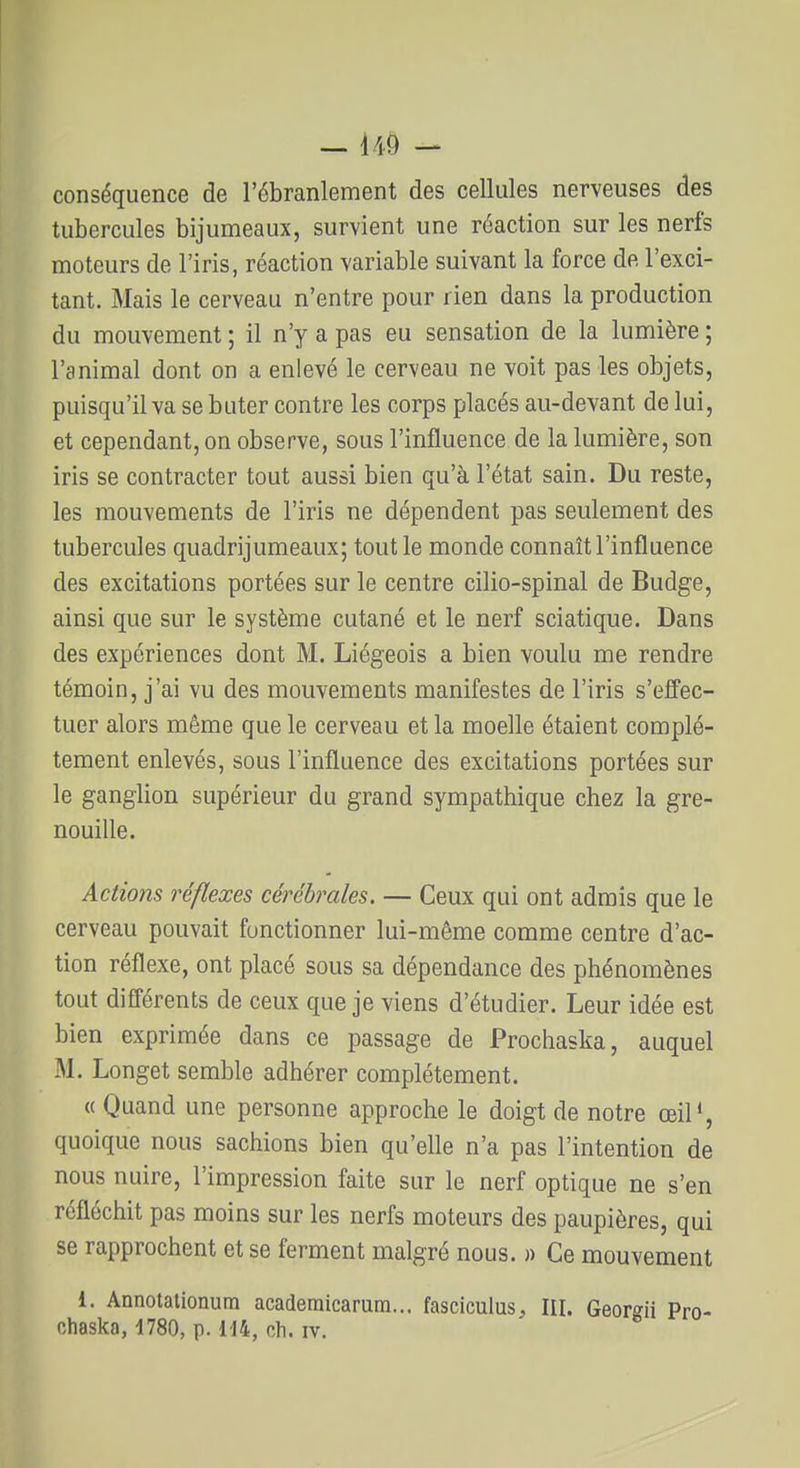 conséquence de l'ébranlement des cellules nerveuses des tubercules bijumeaux, survient une réaction sur les nerfs moteurs de l'iris, réaction variable suivant la force de l'exci- tant. Mais le cerveau n'entre pour rien dans la production du mouvement ; il n'y a pas eu sensation de la lumière ; l'animal dont on a enlevé le cerveau ne voit pas les objets, puisqu'il va se buter contre les corps placés au-devant de lui, et cependant, on observe, sous l'influence de la lumière, son iris se contracter tout aussi bien qu'à l'état sain. Du reste, les mouvements de l'iris ne dépendent pas seulement des tubercules quadrijumeaux; tout le monde connaît l'influence des excitations portées sur le centre cilio-spinal de Budge, ainsi que sur le système cutané et le nerf sciatique. Dans des expériences dont M. Liégeois a bien voulu me rendre témoin, j'ai vu des mouvements manifestes de l'iris s'effec- tuer alors même que le cerveau et la moelle étaient complè- tement enlevés, sous l'influence des excitations portées sur le ganglion supérieur du grand sympathique chez la gre- nouille. Actions réflexes cérébrales. — Ceux qui ont admis que le cerveau pouvait fonctionner lui-même comme centre d'ac- tion réflexe, ont placé sous sa dépendance des phénomènes tout différents de ceux que je viens d'étudier. Leur idée est bien exprimée dans ce passage de Prochaska, auquel M. Longet semble adhérer complètement. « Quand une personne approche le doigt de notre œil', quoique nous sachions bien qu'elle n'a pas l'intention de nous nuire, l'impression faite sur le nerf optique ne s'en réfléchit pas moins sur les nerfs moteurs des paupières, qui se rapprochent et se ferment malgré nous. » Ce mouvement 1. Annotaiionura academicarum... fasciculus, III. Georgii Pro- chaska, 1780, p. il4, ch. IV.