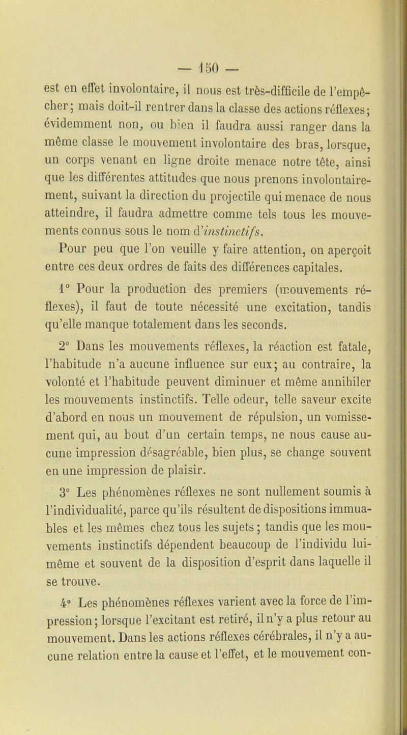 est en effet involontaire, il nous est très-difficile de l'empê- cher; mais doit-il rentrer dans la classe des actions réflexes; évidemment non, ou bien il faudra aussi ranger dans la même classe le mouvement involontaire des bras, lorsque, un corps venant en ligne droite menace notre tête, ainsi que les différentes attitudes que nous prenons involontaire- ment, suivant la direction du projectile qui menace de nous atteindre, il faudra admettre comme tels tous les mouve- ments connus sous le nom à.'instinctif s. Pour peu que l'on veuille y faire attention, on aperçoit entre ces deux ordres de faits des différences capitales. 1° Pour la production des premiers (mouvements ré- flexes), il faut de toute nécessité une excitation, tandis qu'elle manque totalement dans les seconds. 2° Dans les mouvements réflexes, la réaction est fatale, l'habitude n'a aucune influence sur eux; au contraire, la volonté et l'habitude peuvent diminuer et même annihiler les mouvements instinctifs. Telle odeur, telle saveur excite d'abord en nous un mouvement de répulsion, un vomisse- ment qui, au bout d'un certain temps, ne nous cause au- cune impression désagréable, bien plus, se change souvent en une impression de plaisir. 3° Les phénomènes réflexes ne sont nullement soumis à l'individualité, parce qu'ils résultent de dispositions immua- bles et les mêmes chez tous les sujets ; tandis que les mou- vements instinctifs dépendent beaucoup de l'individu lui- même et souvent de la disposition d'esprit dans laquelle il se trouve. 4» Les phénomènes réflexes varient avec la force de l'im- pression; lorsque l'excitant est retiré, il n'y a plus retour au mouvement. Dans les actions réflexes cérébrales, il n'y a au- cune relation entre la cause et l'effet, et le mouvement con-