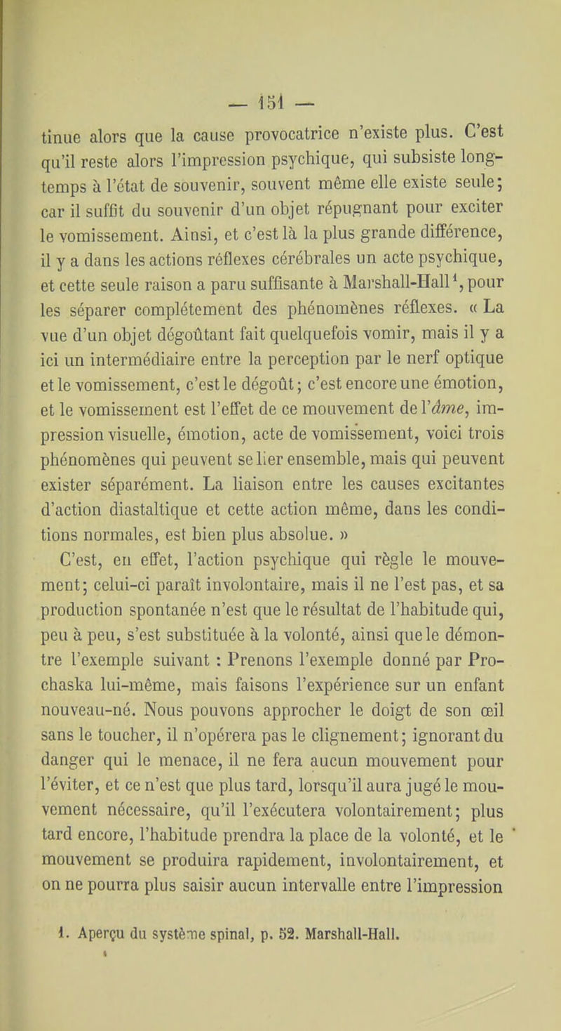 tiniie alors que la cause provocatrice n'existe plus. C'est qu'il reste alors l'impression psychique, qui subsiste long- temps à l'état de souvenir, souvent même elle existe seule; car il suffit du souvenir d'un objet répugnant pour exciter le vomissement. Ainsi, et c'est là la plus grande différence, il y a dans les actions réflexes cérébrales un acte psychique, et cette seule raison a paru suffisante à Marshall-Hall pour les séparer complètement des phénomènes réflexes. « La vue d'un objet dégoûtant fait quelquefois vomir, mais il y a ici un intermédiaire entre la perception par le nerf optique et le vomissement, c'est le dégoût; c'est encore une émotion, et le vomissement est l'effet de ce mouvement de Vâme, im- pression visuelle, émotion, acte de vomissement, voici trois phénomènes qui peuvent se lier ensemble, mais qui peuvent exister séparément. La liaison entre les causes excitantes d'action diastaltique et cette action même, dans les condi- tions normales, est bien plus absolue. » C'est, en effet, l'action psychique qui règle le mouve- ment; celui-ci paraît involontaire, mais il ne l'est pas, et sa production spontanée n'est que le résultat de l'habitude qui, peu à peu, s'est substituée à la volonté, ainsi que le démon- tre l'exemple suivant : Prenons l'exemple donné par Pro- chaska lui-même, mais faisons l'expérience sur un enfant nouveau-né. Nous pouvons approcher le doigt de son œil sans le toucher, il n'opérera pas le clignement; ignorant du danger qui le menace, il ne fera aucun mouvement pour l'éviter, et ce n'est que plus tard, lorsqu'il aura jugé le mou- vement nécessaire, qu'il l'exécutera volontairement; plus tard encore, l'habitude prendra la place de la volonté, et le mouvement se produira rapidement, involontairement, et on ne pourra plus saisir aucun intervalle entre l'impression l. Aperçu du système spinal, p. 52. Marshall-Hall.