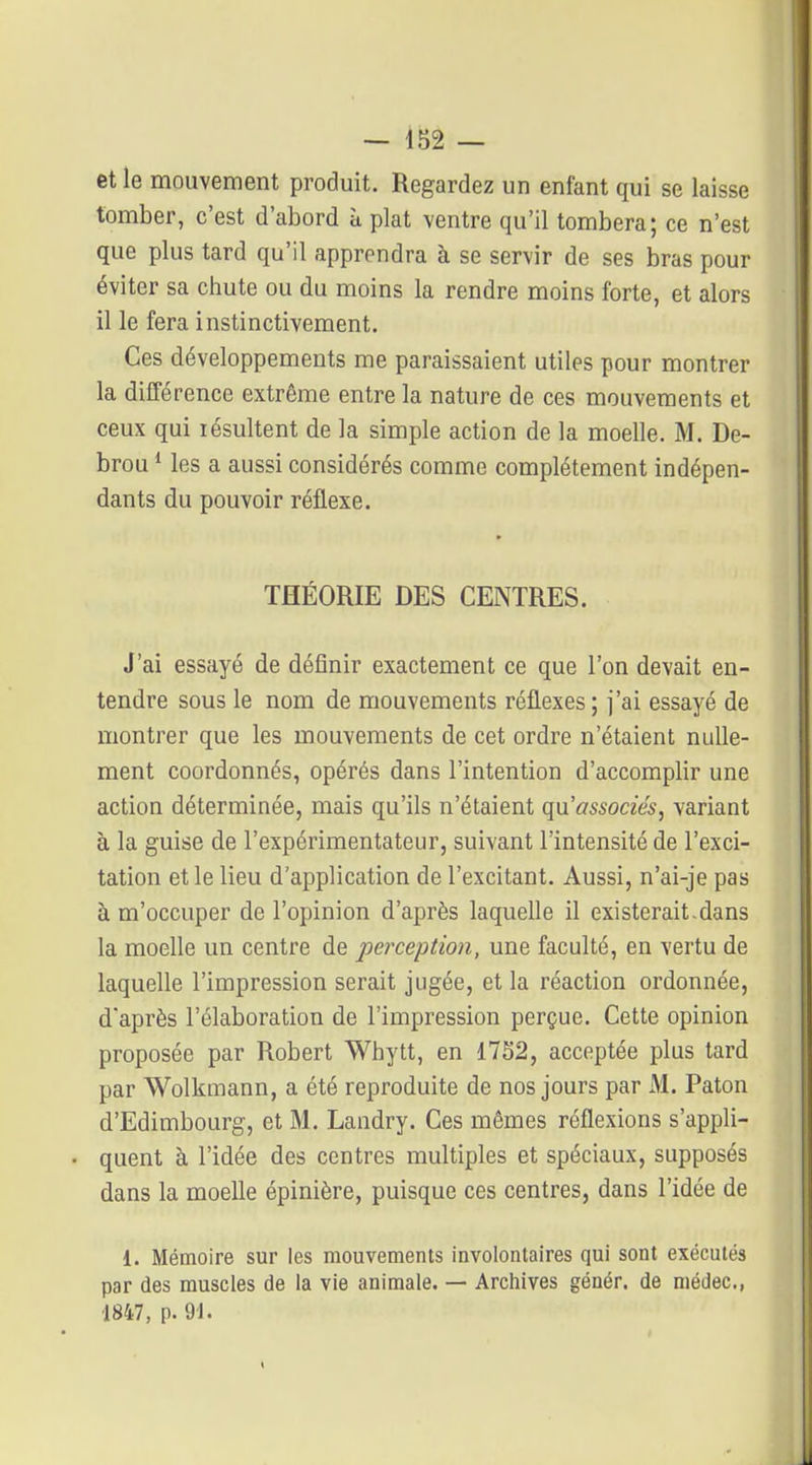 — 1S2 — et le mouvement produit. Regardez un enfant qui se laisse tomber, c'est d'abord à plat ventre qu'il tombera; ce n'est que plus tard qu'il apprendra à se servir de ses bras pour éviter sa chute ou du moins la rendre moins forte, et alors il le fera instinctivement. Ces développements me paraissaient utiles pour montrer la différence extrême entre la nature de ces mouvements et ceux qui lésultent de la simple action de la moelle. M. De- brou * les a aussi considérés comme complètement indépen- dants du pouvoir réflexe. THÉORIE DES CENTRES. J'ai essayé de définir exactement ce que l'on devait en- tendre sous le nom de mouvements réflexes ; j'ai essayé de montrer que les mouvements de cet ordre n'étaient nulle- ment coordonnés, opérés dans l'intention d'accomplir une action déterminée, mais qu'ils n'étaient qu'associés, variant à la guise de l'expérimentateur, suivant l'intensité de l'exci- tation et le lieu d'application de l'excitant. Aussi, n'ai-je pas à m'occuper de l'opinion d'après laquelle il existerait-dans la moelle un centre de perception, une faculté, en vertu de laquelle l'impression serait jugée, et la réaction ordonnée, d'après l'élaboration de l'impression perçue. Cette opinion proposée par Robert Whytt, en 17S2, acceptée plus tard par Wolkmann, a été reproduite de nos jours par 31. Paton d'Edimbourg, et M. Landry. Ces mêmes réflexions s'appli- • quent à l'idée des centres multiples et spéciaux, supposés dans la moeUe épinière, puisque ces centres, dans l'idée de 1. Mémoire sur les mouvements involontaires qui sont exécutés par des muscles de la vie animale. — Archives génér. de niédec, 1847, p. 91.