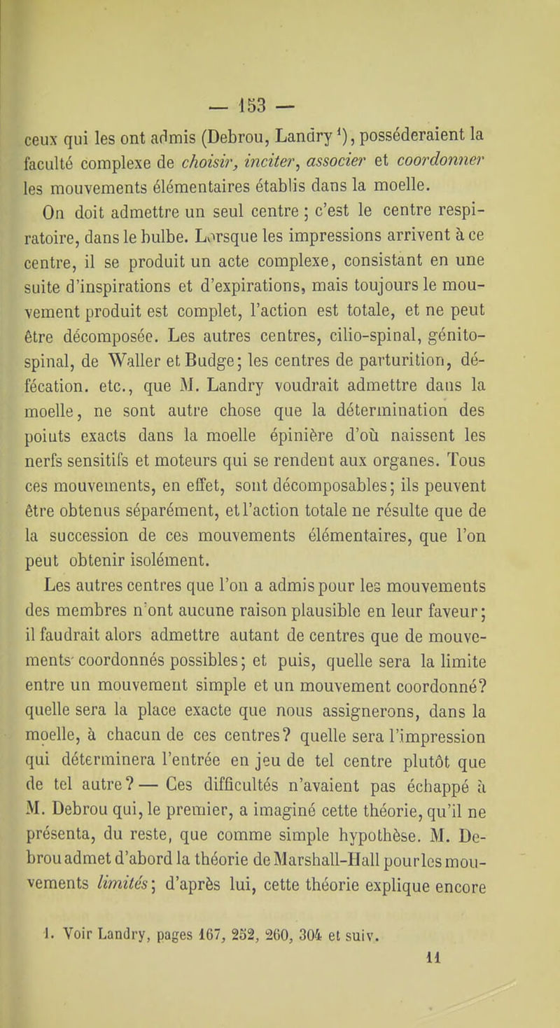 ceux qui les ont admis (Debrou, Landry posséderaient la faculté complexe de choisir, inciter, associer et coordonner les mouvements élémentaires établis dans la moelle. On doit admettre un seul centre ; c'est le centre respi- ratoire, dans le bulbe. Lorsque les impressions arrivent à ce centre, il se produit un acte complexe, consistant en une suite d'inspirations et d'expirations, mais toujours le mou- vement produit est complet, l'action est totale, et ne peut être décomposée. Les autres centres, cilio-spinal, génito- spinal, de Waller etBudge; les centres de parturition, dé- fécation, etc., que M. Landry voudrait admettre dans la moelle, ne sont autre chose que la détermination des points exacts dans la moelle épinière d'oii naissent les nerfs sensitifs et moteurs qui se rendent aux organes. Tous ces mouvements, en effet, sont décomposables ; ils peuvent être obtenus séparément, et l'action totale ne résulte que de la succession de ces mouvements élémentaires, que l'on peut obtenir isolément. Les autres centres que l'on a admis pour les mouvements des membres n'ont aucune raison plausible en leur faveur; il faudrait alors admettre autant de centres que de mouve- ments-coordonnés possibles ; et puis, quelle sera la limite entre un mouvement simple et un mouvement coordonné? quelle sera la place exacte que nous assignerons, dans la moelle, à chacun de ces centres? quelle sera l'impression qui déterminera l'entrée en jeu de tel centre plutôt que de tel autre?— Ces difficultés n'avaient pas échappé à M. Debrou qui, le premier, a imaginé cette théorie, qu'il ne présenta, du reste, que comme simple hypothèse. M. De- brou admet d'abord la théorie de Marshall-Hall pourles mou- vements limités ; d'après lui, cette théorie explique encore 1. Voir Landry, pages 167, 232, 260, 304 et suiv. 11