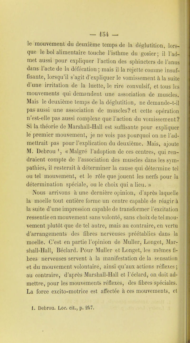 le mouvement du deuxième temps de la déglutition, lors- que le bol alimentaire touche l'isthme du gosier; il l'ad- met aussi pour expliquer l'action des sphincters de l'anus dans l'acte de la défécation ; mais il la rejette comme insuf- fisante, lorsqu'il s'agit d'expliquer le vomissement à la suite d'une irritation de la luette, le rire convulsif, et tous les mouvements qui demandent une association de muscles. Mais le deuxième temps de la déglutition, ne demande-t-il pas aussi une association de muscles? et cette opération n'est-elle pas aussi complexe que l'action du vomissement? Si la théorie de Marshall-Hall est suffisante pour expliquer le premier mouvement, je ne vois pas pourquoi on ne l'ad- mettrait pas pour l'explication du deuxième. Mais, ajoute M. Debrou % «Malgré l'adoption de ces centres, qui ren- draient compte de l'association des muscles dans les sym- pathies, il resterait à déterminer la cause qui détermine tel ou tel mouvement, et le rôle que jouent les nerfs pour la détermination spéciale, ou le choix qui a lieu. » Nous arrivons h une dernière opinion, d'après laquelle la moelle tout entière forme un centre capable de réagir à la suite d'une impression capable de transformer l'excitation ressentie en mouvement sans volonté, sans choix de tel mou- vement plutôt que de tel autre, mais au contraire, en vertu d'arrangements des fibres nerveuses préétablies dans la moelle. C'est en partie l'opinion de MuUer, Longet, Mar- shall-Hall, Béclard. Pour MuUer et Longet, les mêmes fi- bres nerveuses servent à la manifestation de la sensation et du mouvement volontaire, ainsi qu'aux actions réflexes ; au contraire, d'après Marshall-Hall et Féclard, on doit ad- mettre, pour les mouvements réflexes, des fibres spéciales. La force excito-motrice est affectée à ces mouvements, et
