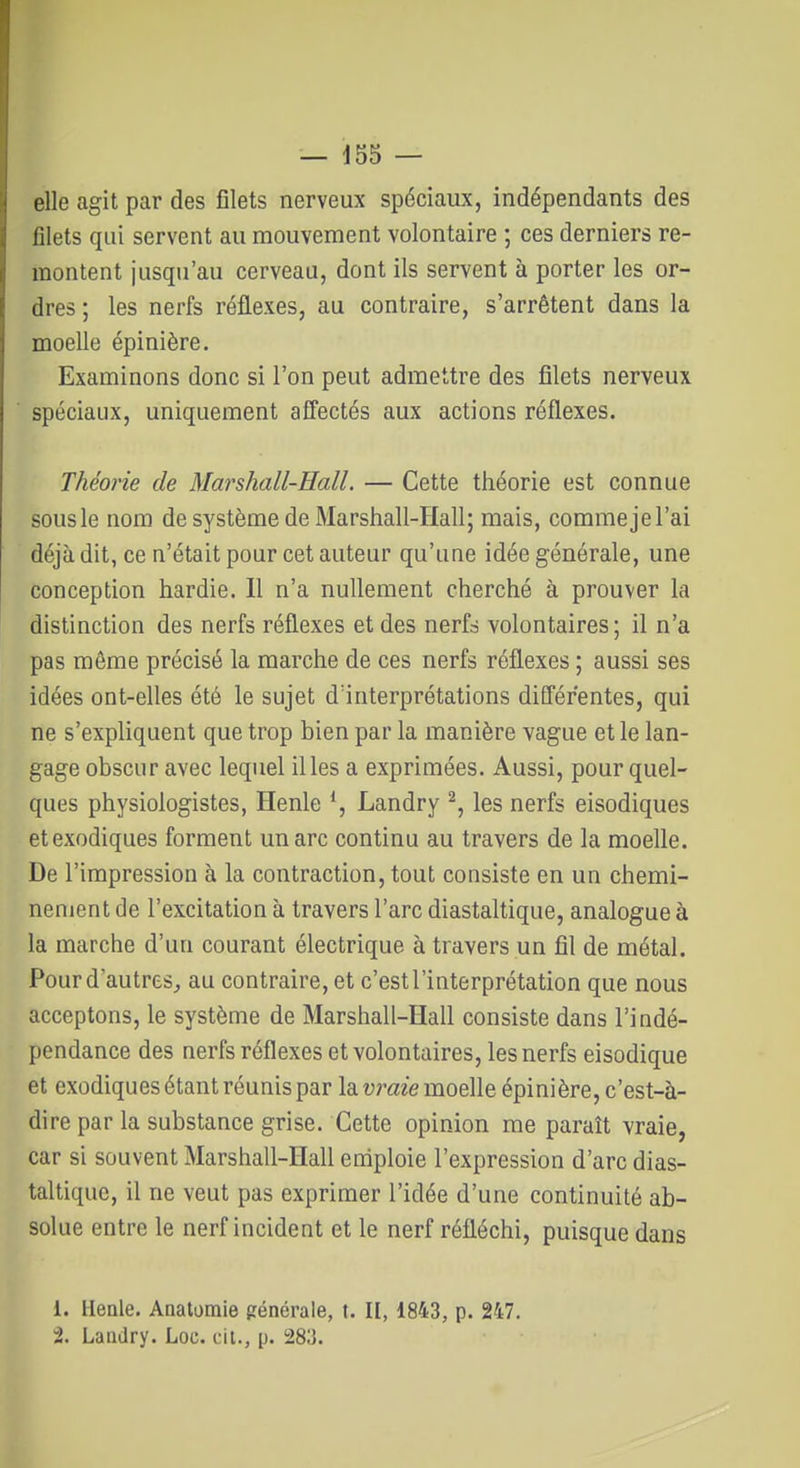 elle agit par des filets nerveux spéciaux, indépendants des filets qui servent au mouvement volontaire ; ces derniers re- montent jusqu'au cerveau, dont ils servent à porter les or- dres ; les nerfs réflexes, au contraire, s'arrêtent dans la moelle épinière. Examinons donc si l'on peut admettre des filets nerveux spéciaux, uniquement affectés aux actions réflexes. Théorie de Marshall-Hall. — Cette théorie est connue sousle nom de système de Marshall-Hall; mais, commejel'ai déjà dit, ce n'était pour cet auteur qu'une idée générale, une conception hardie. Il n'a nullement cherché à prouver la distinction des nerfs réflexes et des nerfd volontaires ; il n'a pas môme précisé la marche de ces nerfs réflexes ; aussi ses idées ont-elles été le sujet d'interprétations différentes, qui ne s'expliquent que trop bien par la manière vague et le lan- gage obscur avec lequel il les a exprimées. Aussi, pour quel- ques physiologistes, Henle *, Landry ^, les nerfs eisodiques etexodiques forment un arc continu au travers de la moelle. De l'impression à la contraction, tout consiste en un chemi- nement de l'excitation à travers l'arc diastaltique, analogue à la marche d'un courant électrique à travers un fil de métal. Pour d'autres, au contraire, et c'estl'interprétation que nous acceptons, le système de Marshall-ïïall consiste dans l'indé- pendance des nerfs réflexes et volontaires, les nerfs eisodique et exodiques étant réunis par la vraie moeUe épinière, c'est-à- dire par la substance grise. Cette opinion me paraît vraie, car si souvent Marshall-HaU emploie l'expression d'arc dias- taltique, il ne veut pas exprimer l'idée d'une continuité ab- solue entre le nerf incident et le nerf réfléchi, puisque dans 1. Ileale. Anatomie générale, t. Il, 1843, p. 247. 2. Landry. Loc. cil., p. 283.