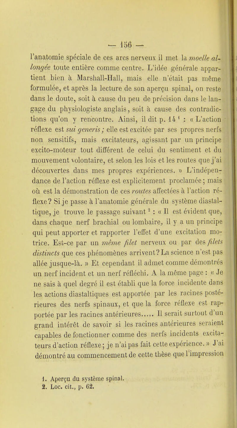 - 186 - l'anatornie spéciale de ces arcs nerveux il met la moelle al- longée toute entière comme centre. L'idée générale appar- tient bion à Marshall-Hall, mais elle n'était pas même formulée, et après la lecture de son aperçu spinal, on reste dans le doute, soit à cause du peu de précision dans le lan- gage du physiologiste anglais, soit à cause des contradic- tions qu'on y rencontre. Ainsi, il dit p. 14 * : « L'action réflexe est sui generis ; elle est excitée par ses propres nerfs non sensitifs, mais excitateurs, agissant par un principe excito-moteur tout différent de celui du sentiment et du mouvement volontaire, et selon les lois et les routes que j'ai découvertes dans mes propres expériences. » L'indépen- dance de l'action réflexe est explicitement proclamée ; mais où est la démonstration de ces routes affectées à l'action ré- flexe? Si je passe à l'anatomie générale du système diastal- tique, je trouve le passage suivant ^ : « Il est évident que, dans chaque nerf brachial ou lombaire, il y a un principe qui peut apporter et rapporter l'effet d'une excitation mo- trice. Est-ce par un même filet nerveux ou par des filets distincts que ces phénomènes arrivent? La science n'est pas aflée jusque-là. » Et cependant il admet comme démontrés un nerf incident et un nerf réfléchi. A la même page : « Je ne sais à quel degré il est établi que la force incidente dans les actions diastaltiques est apportée par les racines posté- rieures des nerfs spinaux, et que la force réflexe est rap- portée par les racines antérieures..... Il serait surtout d'un grand intérêt de savoir si les racines antérieures seraient capables de fonctionner comme des nerfs incidents excita- teurs d'action réflexe; je n'ai pas fait cette expérience. » J'ai démontré au commencement de cette thèse que l'impression \. Aperçu du système spinal. 2. Loc. cit., p. 62.