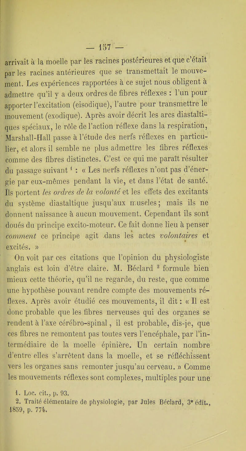 arrivait à la moelle par les racines postérieures et que c'était par les racines antérieures que se transmettait le mouve- ment. Les expériences rapportées à ce sujet nous obligent à admettre qu'il y a deux ordres de fibres réflexes : l'un pour apporter l'excitation (eisodique), l'autre pour transmettre le mouvement (exodique). Après avoir décrit les arcs diastalti- qiies spéciaux, le rôle de l'action réflexe dans la respiration, Marshall-Hall passe à l'étude des nerfs réflexes en particu- lier, et alors il semble ne plus admettre les fibres réflexes comme des fibres distinctes. C'est ce qui me paraît résulter du passage suivant * : « Les nerfs réflexes n'ont pas d'éner- gie par eux-mêmes pendant la vie, et dans l'état de santé, ïls portent les ordres de la volonté et les efîets des excitants du système diastaltique jusqu'aux m.uscles; mais ils ne donnent naissance à aucun mouvement. Cependant ils sont doués du principe excito-moteur. Ce fait donne lieu à penser comment ce principe agit dans les actes volontaires et excités. » On voit par ces citations que l'opinion du physiologiste anglais est loin d'être claire. M. Béclard ^ formule bien mieux cette théorie, qu'il ne regarde, du reste, que comme une hypothèse pouvant rendre compte des mouvements ré- flexes. Après avoir étudié ces mouvements, il dit : « Il est donc probable que les fibres nerveuses qui des organes se rendent à l'axe cérébro-spinal, il est probable, dis-je, que ces fibres ne remontent pas toutes vers l'encéphale, par l'in- termédiaire de la moelle épinière. Un certain nombre d'entre efles s'arrêtent dans la moelle, et se réfléchissent vers les organes sans remonter jusqu'au cerveau. » Comme les mouvements réflexes sont complexes, multiples pour une 1. Loc. cit., p. 93. 2. Traité élémentaire de physiologie, par Jules Béclard, 3* édit., 1839, p. 774.