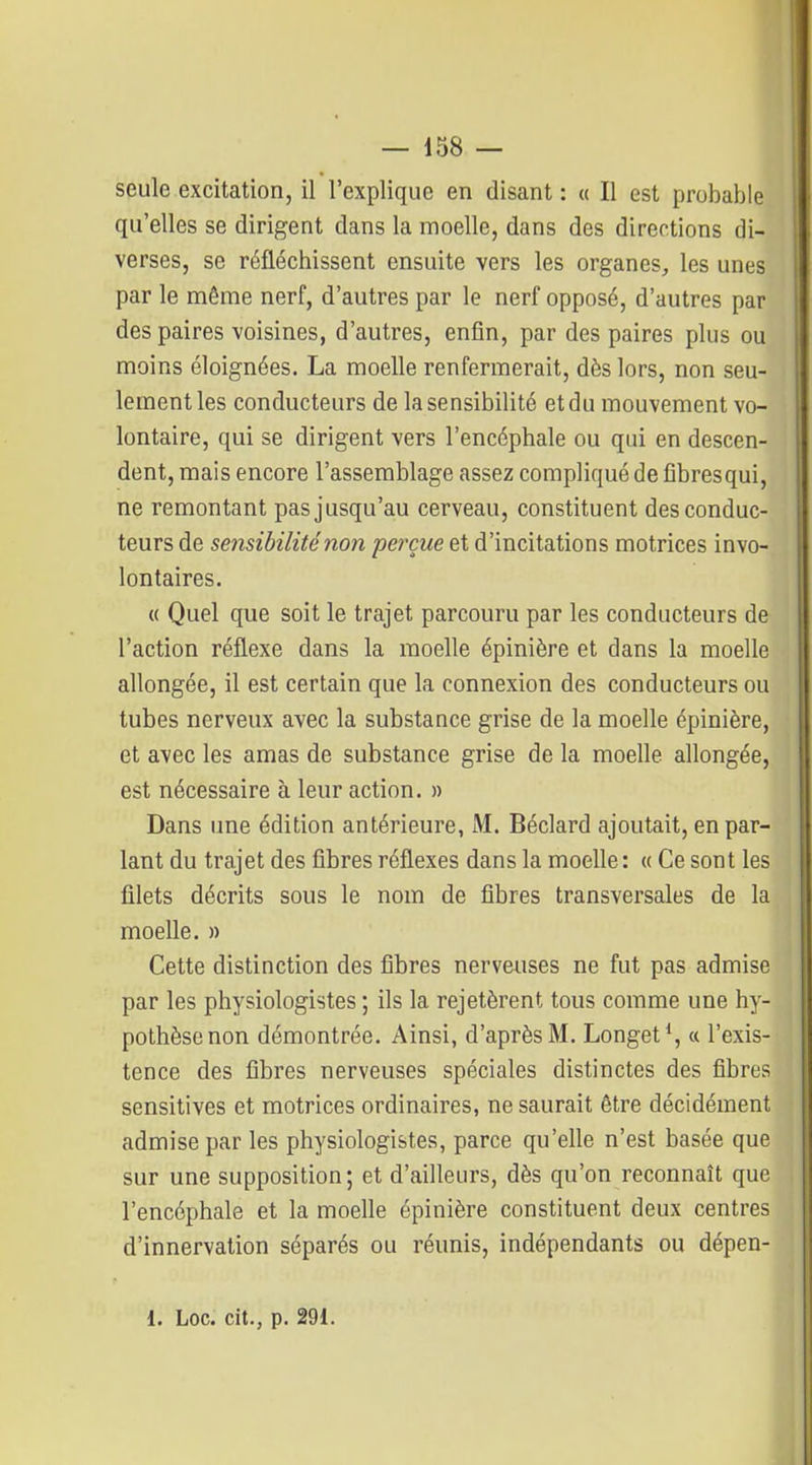 seule excitation, il l'explique en disant : « Il est probable qu'elles se dirigent dans la moelle, dans des directions di- verses, se réfléchissent ensuite vers les organes, les unes par le même nerf, d'autres par le nerf opposé, d'autres par des paires voisines, d'autres, enfin, par des paires plus ou moins éloignées. La moelle renfermerait, dès lors, non seu- lement les conducteurs de la sensibilité et du mouvement vo- lontaire, qui se dirigent vers l'encéphale ou qui en descen- dent, mais encore l'assemblage assez compliqué de fibresqui, ne remontant pas jusqu'au cerveau, constituent des conduc- teurs de sensibilité non pet^çue et d'incitations motrices invo- lontaires. « Quel que soit le trajet parcouru par les conducteurs de l'action réflexe dans la moelle épinière et dans la moelle allongée, il est certain que la connexion des conducteurs ou tubes nerveux avec la substance grise de la moelle épinière, et avec les amas de substance grise de la moelle allongée, est nécessaire à leur action. » Dans une édition antérieure, M. Béclard ajoutait, en par- lant du trajet des fibres réflexes dans la moelle : « Ce sont les filets décrits sous le nom de fibres transversales de la moelle. » Cette distinction des fibres nerveuses ne fut pas admise par les physiologistes ; ils la rejetèrent tous comme une hy- pothèse non démontrée. Ainsi, d'après M. Longet*, « l'exis- tence des fibres nerveuses spéciales distinctes des fibres sensitives et motrices ordinaires, ne saurait être décidément admise par les physiologistes, parce qu'elle n'est basée que sur une supposition; et d'ailleurs, dès qu'on reconnaît que l'encéphale et la moelle épinière constituent deux centres d'innervation séparés ou réunis, indépendants ou dépen-