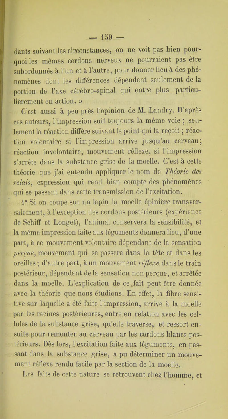 dants suivant les circonstances, on ne voit pas bien pour- quoi les mêmes cordons nerveux ne pourraient pas être subordonnés à l'un et à l'autre, pour donner lieu à des phé- nomènes dont les différences dépendent seulement de la portion de l'axe cérébro-spinal qui entre plus particu- lièrement en action. » C'est aussi à peu près l'opinion de M. Landry. D'après ces auteurs, l'impression suit toujours la même voie ; seu- lement la réaction diffère suivant le point qui la reçoit ; réac- tion volontaire si l'impression arrive jusqu'au cerveau; réaction involontaire, mouvement réflexe, si l'impression s'arrête dans la substance grise de la moelle. C'est à cette théorie que j'ai entendu appliquer le nom de Théorie des relais, expression qui rend bien compte des phénomènes qui se passent dans cette transmission de l'excitation. 1° Si on coupe sur un lapin la moelle épinière transver- salement, à l'exception des cordons postérieurs (expérience de Schiff et Longet), l'animal conservera la sensibilité, et la même impression faite aux téguments donnera lieu, d'une part, à ce mouvement volontaire dépendant de la sensation perçue, mouvement qui se passera dans la tête et dans les oreilles ; d'autre part, à un mouvement réflexe dans le train postérieur, dépendant de la sensation non perçue, et arrêtée dans la moelle. L'explication de ce^fait peut être donnée avec la théorie que nous étudions. En effet, la fibre sensi- tive sur laquelle a été faite l'impression, arrive à la moelle par les racines postérieures, entre en relation avec les cel- lules de la substance grise, qu'elle traverse, et ressort en- suite pour remonter au cerveau par les cordons blancs pos- térieurs. Dès lors, l'excitation fuite aux téguments, en pas- sant dans la substance grise, a pu déterminer un mouve- ment réflexe rendu facile par la section de la moelle. Les faits de cette nature se retrouvent chez l'homme, et