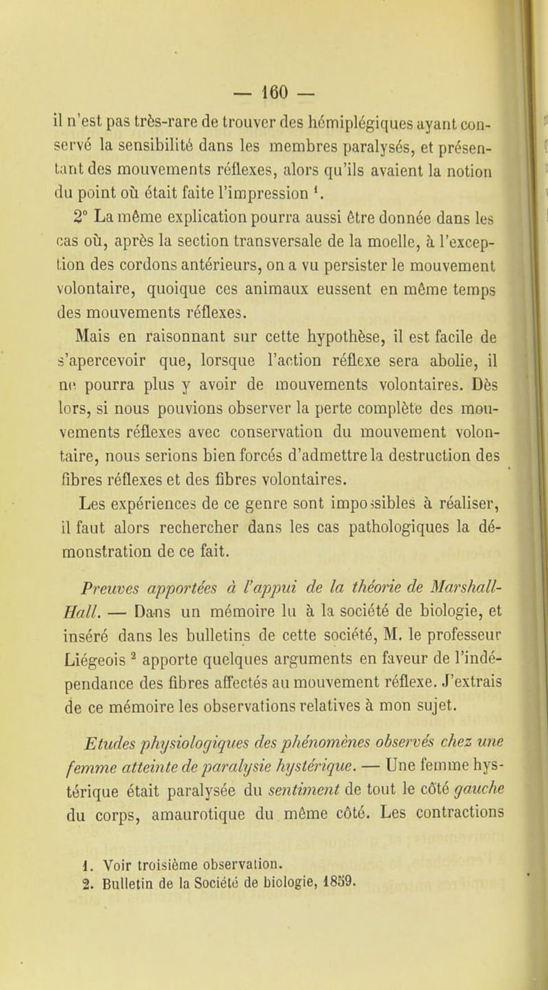 il n'est pas très-rare de trouver des hémiplégiques ayant con- servé la sensibilité dans les membres paralysés, et présen- tant des mouvements réflexes, alors qu'ils avaient la notion du point où était faite l'impression *. 2° La même explication pourra aussi être donnée dans les cas oij, après la section transversale de la moelle, à l'excep- tion des cordons antérieurs, on a vu persister le mouvement volontaire, quoique ces animaux eussent en même temps des mouvements réflexes. Mais en raisonnant sur cette hypothèse, il est facile de s'apercevoir que, lorsque l'action réflexe sera abolie, il n(^ pourra plus y avoir de mouvements volontaires. Dès lors, si nous pouvions observer la perte complète dos mou- vements réflexes avec conservation du mouvement volon- taire, nous serions bien forcés d'admettre la destruction des fibres réflexes et des libres volontaires. Les expériences de ce genre sont impossibles à réaliser, il faut alors rechercher dans les cas pathologiques la dé- monstration de ce fait. Preuves apportées à l'appui de la théorie de Marshall- Hall. — Da-ns un mémoire lu à la société de biologie, et inséré dans les bulletins de cette société, M. le professeur Liégeois ^ apporte quelques arguments en faveur de l'indé- pendance des fibres affectés au mouvement réflexe. J'extrais de ce mémoire les observations relatives à mon sujet. Etudes physiologiques des phénomènes observés chez une femme atteinte deparahjsie hystérique. — Une femme hys- térique était paralysée du sentiment de tout le côté gauche du corps, amaurotique du même côté. Les contractions {. Voir troisième observation. 2. Bulletin de la Société de biologie, 1859.