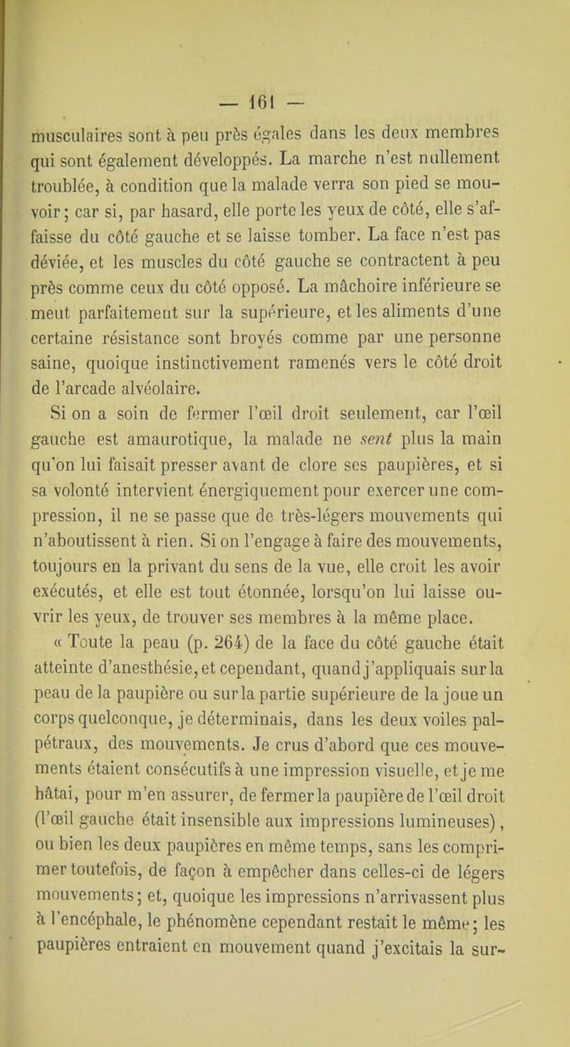 musculaires sont à peu près 6,2:ales dans les deux membres qui sont également développés. La marche n'est nullement troublée, à condition que la malade verra son pied se mou- voir ; car si, par hasard, elle porte les yeux de côté, elle s'af- faisse du côté gauche et se laisse tomber. La face n'est pas déviée, et les muscles du côté gauche se contractent à peu près comme ceux du côté opposé. La mâchoire inférieure se meut parfaitement sur la supérieure, et les aliments d'une certaine résistance sont broyés comme par une personne saine, quoique instinctivement ramenés vers le côté droit de l'arcade alvéolaire. Si on a soin de fermer l'oeil droit seulement, car l'œil gauche est amaurotique, la malade ne sent plus la main qu'on lui faisait presser avant de clore ses paupières, et si sa volonté intervient énergiquement pour exercer une com- pression, il ne se passe que de très-légers mouvements qui n'aboutissent à rien. Si on l'engage à faire des mouvements, toujours en la privant du sens de la vue, elle croit les avoir exécutés, et elle est tout étonnée, lorsqu'on lui laisse ou- vrir les yeux, de trouver ses membres à la même place. « Toute la peau (p. 264) de la face du côté gauche était atteinte d'anesthésie,et cependant, quand j'appliquais sur la peau de la paupière ou sur la partie supérieure de la joue un corps quelconque, je déterminais, dans les deux voiles pal- pétraux, des mouvements. Je crus d'abord que ces mouve- ments étaient consécutifs à une impression visuelle, et je me hâtai, pour m'en assurer, de fermer la paupière de l'œil droit (l'œil gauche était insensible aux impressions lumineuses), ou bien les deux paupières en même temps, sans les compri- mer toutefois, de façon à empêcher dans celles-ci de légers mouvements; et, quoique les impressions n'arrivassent plus à l'encéphale, le phénomène cependant restait le même; les paupières entraient en mouvement quand j'excitais la sur-