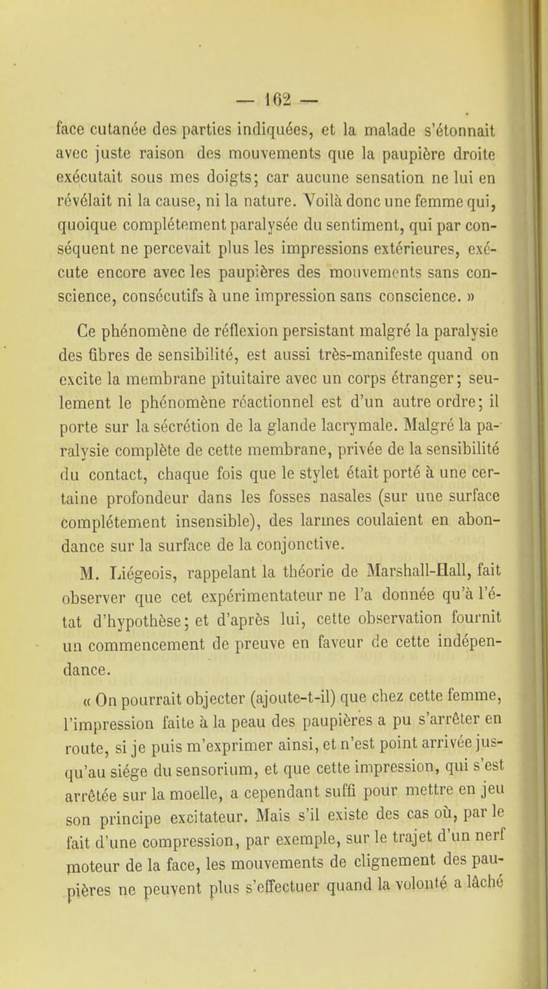 face cutanée des parties indiquées, et la malade s'étonnait avec juste raison des mouYements que la paupière droite exécutait sous mes doigts; car aucune sensation ne lui en révélait ni la cause, ni la nature, Yoilà donc une femme qui, quoique complètement paralysée du sentiment, qui par con- séquent ne percevait plus les impressions extérieures, exé- cute encore avec les paupières des mouvements sans con- science, consécutifs à une impression sans conscience. » Ce phénomène de réflexion persistant malgré la paralysie des fibres de sensibilité, est aussi très-manifeste quand on excite la membrane pituitaire avec un corps étranger ; seu- lement le phénomène réactionnel est d'un autre ordre; il porte sur la sécrétion de la glande lacrymale. Malgré la pa- ralysie complète de cette membrane, privée de la sensibilité du contact, chaque fois que le stylet était porté à une cer- taine profondeur dans les fosses nasales (sur une surface complètement insensible), des larmes coulaient en abon- dance sur la surface de la conjonctive. M. Liégeois, rappelant la théorie de Marshall-Hall, fait observer que cet expérimentateur ne l'a donnée qu'à l'é- tat d'hypothèse ; et d'après lui, cette observation fournit un commencement de preuve en faveur de cette indépen- dance. « On pourrait objecter (ajoute-t-il) que chez cette femme, l'impression faite à la peau des paupières a pu s'arrêter en route, si je puis m'exprimer ainsi, et n'est point arrivée jus- qu'au siège dusensorium, et que cette impression, qui s'est arrêtée sur la moelle, a cependant suffi pour mettre en jeu son principe excitateur. Mais s'il existe des cas où, par le fait d'une compression, par exemple, sur le trajet d'un nerf poteur de la face, les mouvements de clignement des pau- pières ne peuvent plus s'effectuer quand la volonté a lâché