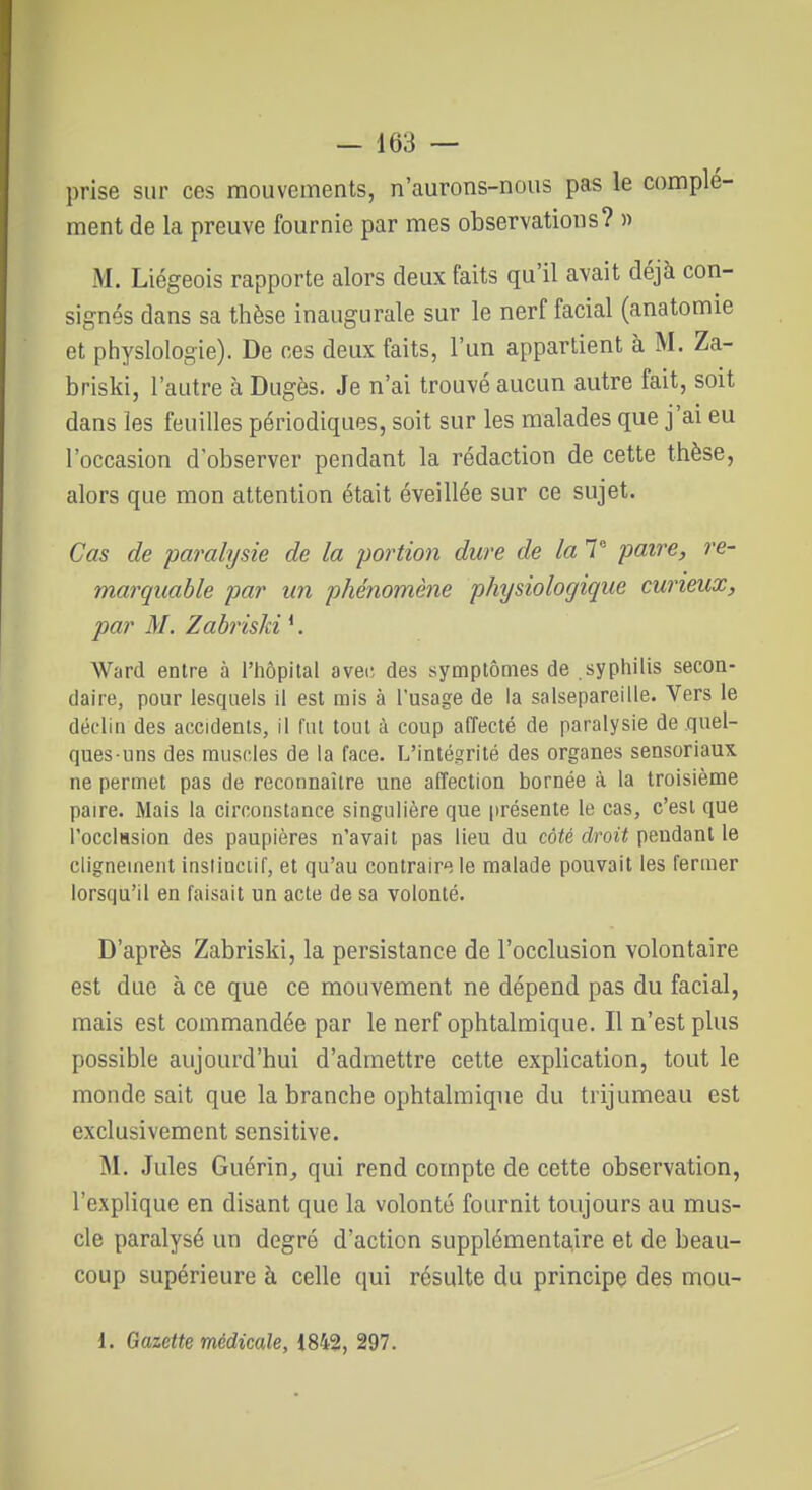 prise sur ces mouvements, n'aurons-nous pas le complé- ment de la preuve fournie par mes observations? » M. Liégeois rapporte alors deux faits qu'il avait déjà con- signés dans sa thèse inaugurale sur le nerf facial (anatomie et physiologie). De ces deux faits, l'un appartient à M. Za- briski, l'autre à Dugès. Je n'ai trouvé aucun autre fait, soit dans les feuilles périodiques, soit sur les malades que j'ai eu l'occasion d'observer pendant la rédaction de cette thèse, alors que mon attention était éveillée sur ce sujet. Cas de paralysie de la portion dure de la V paire, re- marquable par un phénomène physiologique curieux, par M. Zabriski *. Ward entre à l'hôpital avei; des symptômes de syphilis secon- daire, pour lesquels il est mis à l'usage de la salsepareille. Vers le déclin des accidents, il lut tout à coup affecté de paralysie de quel- ques-uns des muscles de la face. L'intégrité des organes sensoriaux ne permet pas de reconnaître une affection bornée à la troisième paire. Mais la circonstance singulière que présente le cas, c'est que l'occlHsion des paupières n'avait pas lieu du côté droit pendant le clignement inslinciif, et qu'au contraire le malade pouvait les fermer lorsqu'il en faisait un acte de sa volonté. D'après Zabriski, la persistance de l'occlusion volontaire est due à ce que ce mouvement ne dépend pas du facial, mais est commandée par le nerf ophtalmique. Il n'est plus possible aujourd'hui d'admettre cette explication, tout le monde sait que la branche ophtaliTiiqne du trijumeau est exclusivement sensitive. M. Jules Guérin^ qui rend compte de cette observation, l'explique en disant que la volonté fournit toujours au mus- cle paralysé un degré d'action supplémentaire et de beau- coup supérieure à celle qui résulte du principe des mou- 1. Gazette médicale, 1842, 297.